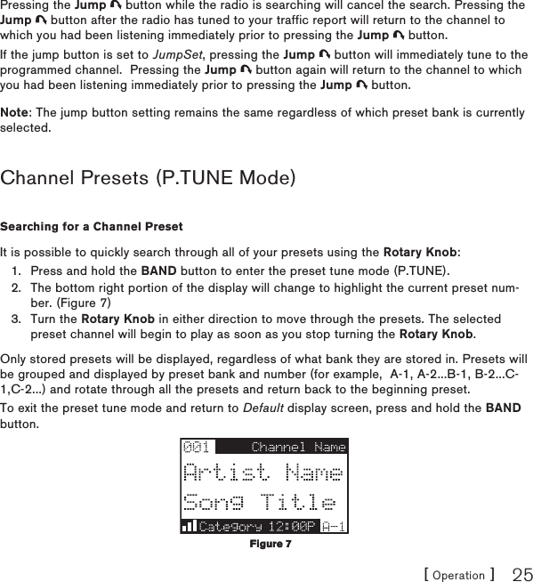 [ Operation ] 25Pressing the Jump   button while the radio is searching will cancel the search. Pressing the Jump   button after the radio has tuned to your traffic report will return to the channel to which you had been listening immediately prior to pressing the Jump   button.If the jump button is set to JumpSet, pressing the Jump   button will immediately tune to the programmed channel.  Pressing the Jump   button again will return to the channel to which you had been listening immediately prior to pressing the Jump   button.Note: The jump button setting remains the same regardless of which preset bank is currently selected.Channel Presets (P.TUNE Mode)Searching for a Channel PresetIt is possible to quickly search through all of your presets using the Rotary Knob:Press and hold the BAND button to enter the preset tune mode (P.TUNE).The bottom right portion of the display will change to highlight the current preset num-ber. (Figure 7)Turn the Rotary Knob in either direction to move through the presets. The selected preset channel will begin to play as soon as you stop turning the Rotary Knob.Only stored presets will be displayed, regardless of what bank they are stored in. Presets will be grouped and displayed by preset bank and number (for example,  A-1, A-2...B-1, B-2...C-1,C-2...) and rotate through all the presets and return back to the beginning preset.To exit the preset tune mode and return to Default display screen, press and hold the BAND button.1.2.3.Figure 7Figure 7