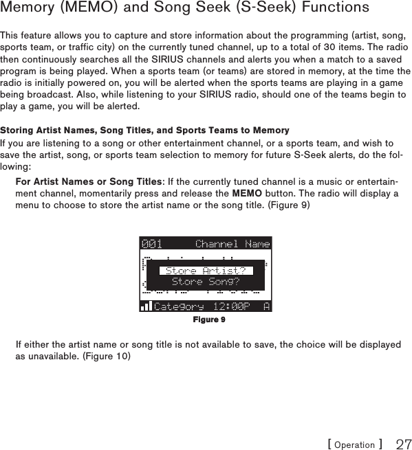 [ Operation ] 27Memory (MEMO) and Song Seek (S-Seek) FunctionsThis feature allows you to capture and store information about the programming (artist, song, sports team, or traffic city) on the currently tuned channel, up to a total of 30 items. The radio then continuously searches all the SIRIUS channels and alerts you when a match to a saved program is being played. When a sports team (or teams) are stored in memory, at the time the radio is initially powered on, you will be alerted when the sports teams are playing in a game being broadcast. Also, while listening to your SIRIUS radio, should one of the teams begin to play a game, you will be alerted.Storing Artist Names, Song Titles, and Sports Teams to MemoryIf you are listening to a song or other entertainment channel, or a sports team, and wish to save the artist, song, or sports team selection to memory for future S-Seek alerts, do the fol-lowing:For Artist Names or Song Titles: If the currently tuned channel is a music or entertain-ment channel, momentarily press and release the MEMO button. The radio will display a menu to choose to store the artist name or the song title. (Figure 9)If either the artist name or song title is not available to save, the choice will be displayed as unavailable. (Figure 10)Figure 9Figure 9