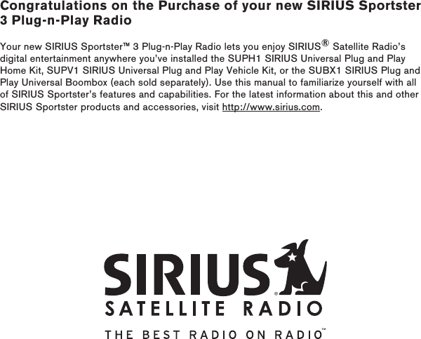 Congratulations on the Purchase of your new SIRIUS Sportster 3 Plug-n-Play RadioYour new SIRIUS Sportster™ 3 Plug-n-Play Radio lets you enjoy SIRIUS® Satellite Radio’s digital entertainment anywhere you’ve installed the SUPH1 SIRIUS Universal Plug and Play Home Kit, SUPV1 SIRIUS Universal Plug and Play Vehicle Kit, or the SUBX1 SIRIUS Plug and Play Universal Boombox (each sold separately). Use this manual to familiarize yourself with all of SIRIUS Sportster’s features and capabilities. For the latest information about this and other SIRIUS Sportster products and accessories, visit http://www.sirius.com.