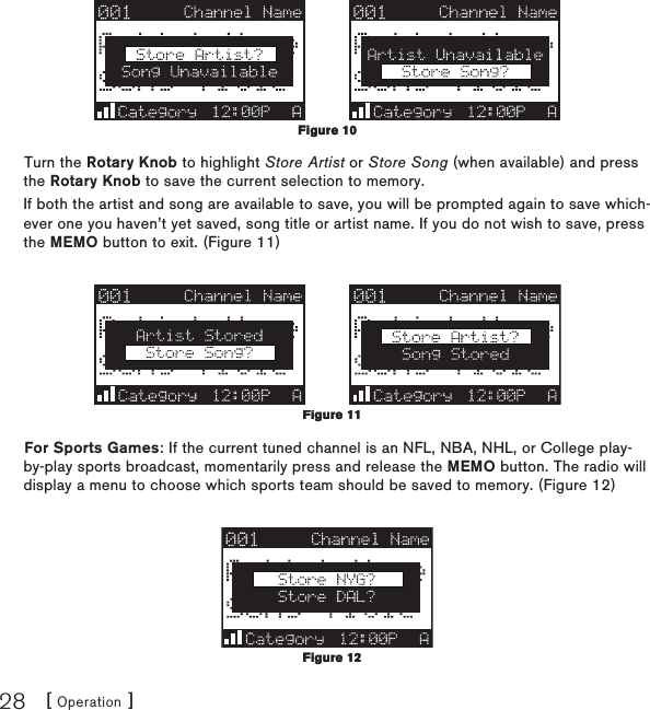 [ Operation ]28Turn the Rotary Knob to highlight Store Artist or Store Song (when available) and press the Rotary Knob to save the current selection to memory.If both the artist and song are available to save, you will be prompted again to save which-ever one you haven’t yet saved, song title or artist name. If you do not wish to save, press the MEMO button to exit. (Figure 11)For Sports Games: If the current tuned channel is an NFL, NBA, NHL, or College play-by-play sports broadcast, momentarily press and release the MEMO button. The radio will display a menu to choose which sports team should be saved to memory. (Figure 12)Figure 10Figure 10Figure 11Figure 11Figure 12Figure 12
