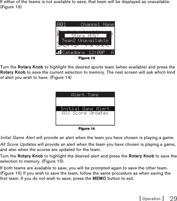 [ Operation ] 29If either of the teams is not available to save, that team will be displayed as unavailable. (Figure 13)Turn the Rotary Knob to highlight the desired sports team (when available) and press the Rotary Knob to save the current selection to memory. The next screen will ask which kind of alert you wish to have. (Figure 14)Initial Game Alert will provide an alert when the team you have chosen is playing a game.All Score Updates will provide an alert when the team you have chosen is playing a game, and also when the scores are updated for the team.Turn the Rotary Knob to highlight the desired alert and press the Rotary Knob to save the selection to memory. (Figure 15) If both teams are available to save, you will be prompted again to save the other team. (Figure 15) If you wish to save the team, follow the same procedure as when saving the first team. If you do not wish to save, press the MEMO button to exit.Figure 13Figure 13Figure 14Figure 14