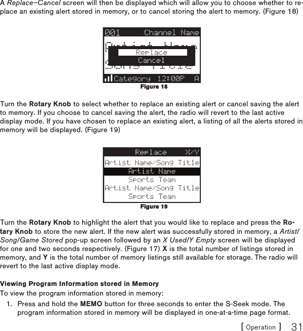 [ Operation ] 31A Replace–Cancel screen will then be displayed which will allow you to choose whether to re-place an existing alert stored in memory, or to cancel storing the alert to memory. (Figure 18)Turn the Rotary Knob to select whether to replace an existing alert or cancel saving the alert to memory. If you choose to cancel saving the alert, the radio will revert to the last active display mode. If you have chosen to replace an existing alert, a listing of all the alerts stored in memory will be displayed. (Figure 19)Turn the Rotary Knob to highlight the alert that you would like to replace and press the Ro-tary Knob to store the new alert. If the new alert was successfully stored in memory, a Artist/Song/Game Stored pop-up screen followed by an X Used/Y Empty screen will be displayed for one and two seconds respectively. (Figure 17) X is the total number of listings stored in memory, and Y is the total number of memory listings still available for storage. The radio will revert to the last active display mode.Viewing Program Information stored in MemoryTo view the program information stored in memory:Press and hold the MEMO button for three seconds to enter the S-Seek mode. The program information stored in memory will be displayed in one-at-a-time page format.1.Figure 18Figure 18Figure 19Figure 19