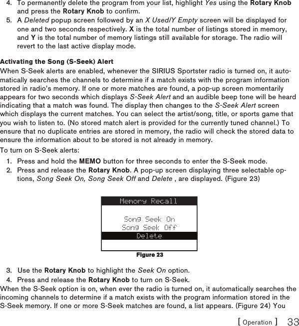 [ Operation ] 33To permanently delete the program from your list, highlight Yes using the Rotary Knob and press the Rotary Knob to confirm.A Deleted popup screen followed by an X Used/Y Empty screen will be displayed for one and two seconds respectively. X is the total number of listings stored in memory, and Y is the total number of memory listings still available for storage. The radio will revert to the last active display mode.Activating the Song (S-Seek) AlertWhen S-Seek alerts are enabled, whenever the SIRIUS Sportster radio is turned on, it auto-matically searches the channels to determine if a match exists with the program information stored in radio’s memory. If one or more matches are found, a pop-up screen momentarily appears for two seconds which displays S-Seek Alert and an audible beep tone will be heard indicating that a match was found. The display then changes to the S-Seek Alert screen which displays the current matches. You can select the artist/song, title, or sports game that you wish to listen to. (No stored match alert is provided for the currently tuned channel.) To ensure that no duplicate entries are stored in memory, the radio will check the stored data to ensure the information about to be stored is not already in memory.To turn on S-Seek alerts:Press and hold the MEMO button for three seconds to enter the S-Seek mode.Press and release the Rotary Knob. A pop-up screen displaying three selectable op-tions, Song Seek On, Song Seek Off and Delete , are displayed. (Figure 23)Use the Rotary Knob to highlight the Seek On option.Press and release the Rotary Knob to turn on S-Seek.When the S-Seek option is on, when ever the radio is turned on, it automatically searches the incoming channels to determine if a match exists with the program information stored in the S-Seek memory. If one or more S-Seek matches are found, a list appears. (Figure 24) You 4.5.1.2.3.4.Figure 23Figure 23