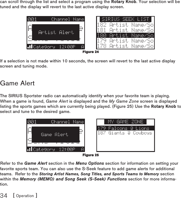 [ Operation ]34can scroll through the list and select a program using the Rotary Knob. Your selection will be tuned and the display will revert to the last active display screen.If a selection is not made within 10 seconds, the screen will revert to the last active display screen and tuning mode.Game AlertThe SIRIUS Sportster radio can automatically identify when your favorite team is playing.  When a game is found, Game Alert is displayed and the My Game Zone screen is displayed listing the sports games which are currently being played. (Figure 25) Use the Rotary Knob to select and tune to the desired game.Refer to the Game Alert section in the Menu Options section for information on setting your favorite sports team. You can also use the S-Seek feature to add game alerts for additional teams.  Refer to the Storing Artist Names, Song Titles, and Sports Teams to Memory section within the Memory (MEMO) and Song Seek (S-Seek) Functions section for more informa-tion.Figure 24Figure 24Figure 25 Figure 25 