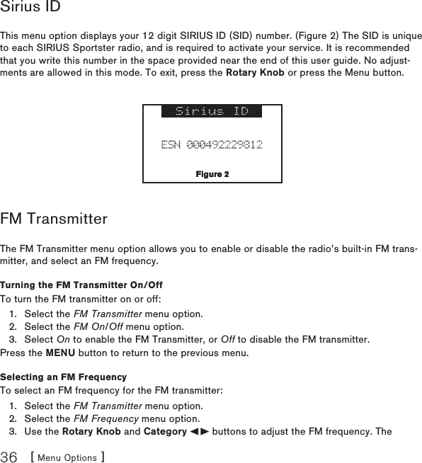 [ Menu Options ]36Sirius IDThis menu option displays your 12 digit SIRIUS ID (SID) number. (Figure 2) The SID is unique to each SIRIUS Sportster radio, and is required to activate your service. It is recommended that you write this number in the space provided near the end of this user guide. No adjust-ments are allowed in this mode. To exit, press the Rotary Knob or press the Menu button.FM TransmitterThe FM Transmitter menu option allows you to enable or disable the radio’s built-in FM trans-mitter, and select an FM frequency. Turning the FM Transmitter On/OffTo turn the FM transmitter on or off:Select the FM Transmitter menu option.Select the FM On/Off menu option.Select On to enable the FM Transmitter, or Off to disable the FM transmitter.Press the MENU button to return to the previous menu.Selecting an FM FrequencyTo select an FM frequency for the FM transmitter:Select the FM Transmitter menu option.Select the FM Frequency menu option.Use the Rotary Knob and Category   buttons to adjust the FM frequency. The 1.2.3.1.2.3.Figure 2Figure 2