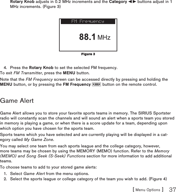 [ Menu Options ] 37Rotary Knob adjusts in 0.2 MHz increments and the Category   buttons adjust in 1 MHz increments. (Figure 3) Press the Rotary Knob to set the selected FM frequency.To exit FM Transmitter, press the MENU button.Note that the FM Frequency screen can be accessed directly by pressing and holding the MENU button, or by pressing the FM Frequency   button on the remote control.Game AlertGame Alert allows you to store your favorite sports teams in memory. The SIRIUS Sportster radio will constantly scan the channels and will sound an alert when a sports team you stored in memory is playing a game, or when there is a score update for a team, depending upon which option you have chosen for the sports team.Sports teams which you have selected and are currently playing will be displayed in a cat-egory called My Game Zone.You may select one team from each sports league and the college category, however, more teams may be chosen by using the MEMORY (MEMO) function. Refer to the Memory (MEMO) and Song Seek (S-Seek) Functions section for more information to add additional teams.To choose teams to add to your stored game alerts:Select Game Alert from the menu options.Select the sports league or college category of the team you wish to add. (Figure 4)4.1.2.Figure 3Figure 3