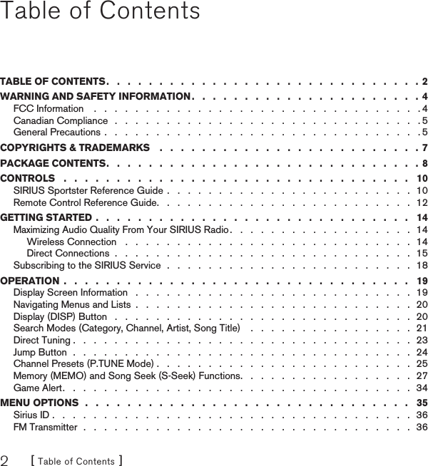 [ Table of Contents ]2Table of ContentsTABLE OF CONTENTS .   .   .   .   .   .   .   .   .   .   .   .   .   .   .   .   .   .   .   .   .   .   .   .   .   .   .   .   .   .  2WARNING AND SAFETY INFORMATION .   .   .   .   .   .   .   .   .   .   .   .   .   .   .   .   .   .   .   .   .   .  4FCC Information    .   .   .   .   .   .   .   .   .   .   .   .   .   .   .   .   .   .   .   .   .   .   .   .   .   .   .   .   .   .   .   . 4Canadian Compliance   .   .   .   .   .   .   .   .   .   .   .   .   .   .   .   .   .   .   .   .   .   .   .   .   .   .   .   .   .   . 5General Precautions .   .   .   .   .   .   .   .   .   .   .   .   .   .   .   .   .   .   .   .   .   .   .   .   .   .   .   .   .   .   . 5COPYRIGHTS &amp; TRADEMARKS    .   .   .   .   .   .   .   .   .   .   .   .   .   .   .   .   .   .   .   .   .   .   .   .   . 7PACKAGE CONTENTS .   .   .   .   .   .   .   .   .   .   .   .   .   .   .   .   .   .   .   .   .   .   .   .   .   .   .   .   .   .  8CONTROLS   .   .   .   .   .   .   .   .   .   .   .   .   .   .   .   .   .   .   .   .   .   .   .   .   .   .   .   .   .   .   .   .   .   10SIRIUS Sportster Reference Guide  .   .   .   .   .   .   .   .   .   .   .   .   .   .   .   .   .   .   .   .   .   .   .   .  10Remote Control Reference Guide .   .   .   .   .   .   .   .   .   .   .   .   .   .   .   .   .   .   .   .   .   .   .   .   .  12GETTING STARTED .   .   .   .   .   .   .   .   .   .   .   .   .   .   .   .   .   .   .   .   .   .   .   .   .   .   .   .   .   .   14Maximizing Audio Quality From Your SIRIUS Radio .   .   .   .   .   .   .   .   .   .   .   .   .   .   .   .   .   .  14Wireless Connection   .   .   .   .   .   .   .   .   .   .   .   .   .   .   .   .   .   .   .   .   .   .   .   .   .   .   .   .  14Direct Connections  .   .   .   .   .   .   .   .   .   .   .   .   .   .   .   .   .   .   .   .   .   .   .   .   .   .   .   .   .  15Subscribing to the SIRIUS Service  .   .   .   .   .   .   .   .   .   .   .   .   .   .   .   .   .   .   .   .   .   .   .   .  18OPERATION  .   .   .   .   .   .   .   .   .   .   .   .   .   .   .   .   .   .   .   .   .   .   .   .   .   .   .   .   .   .   .   .   .   19Display Screen Information   .   .   .   .   .   .   .   .   .   .   .   .   .   .   .   .   .   .   .   .   .   .   .   .   .   .   .  19Navigating Menus and Lists  .   .   .   .   .   .   .   .   .   .   .   .   .   .   .   .   .   .   .   .   .   .   .   .   .   .   .  20Display (DISP) Button   .   .   .   .   .   .   .   .   .   .   .   .   .   .   .   .   .   .   .   .   .   .   .   .   .   .   .   .   .  20Search Modes (Category, Channel, Artist, Song Title)    .   .   .   .   .   .   .   .   .   .   .   .   .   .   .   .  21Direct Tuning .   .   .   .   .   .   .   .   .   .   .   .   .   .   .   .   .   .   .   .   .   .   .   .   .   .   .   .   .   .   .   .   .  23Jump Button  .   .   .   .   .   .   .   .   .   .   .   .   .   .   .   .   .   .   .   .   .   .   .   .   .   .   .   .   .   .   .   .   .  24Channel Presets (P.TUNE Mode) .   .   .   .   .   .   .   .   .   .   .   .   .   .   .   .   .   .   .   .   .   .   .   .   .  25Memory (MEMO) and Song Seek (S-Seek) Functions .   .   .   .   .   .   .   .   .   .   .   .   .   .   .   .   .  27Game Alert .   .   .   .   .   .   .   .   .   .   .   .   .   .   .   .   .   .   .   .   .   .   .   .   .   .   .   .   .   .   .   .   .   .  34MENU OPTIONS  .   .   .   .   .   .   .   .   .   .   .   .   .   .   .   .   .   .   .   .   .   .   .   .   .   .   .   .   .   .   .   35Sirius ID .   .   .   .   .   .   .   .   .   .   .   .   .   .   .   .   .   .   .   .   .   .   .   .   .   .   .   .   .   .   .   .   .   .   .  36FM Transmitter  .   .   .   .   .   .   .   .   .   .   .   .   .   .   .   .   .   .   .   .   .   .   .   .   .   .   .   .   .   .   .   .  36