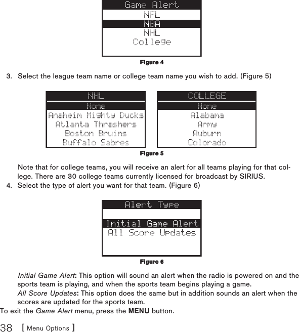 [ Menu Options ]38Select the league team name or college team name you wish to add. (Figure 5) Note that for college teams, you will receive an alert for all teams playing for that col-lege. There are 30 college teams currently licensed for broadcast by SIRIUS.Select the type of alert you want for that team. (Figure 6) Initial Game Alert: This option will sound an alert when the radio is powered on and the sports team is playing, and when the sports team begins playing a game. All Score Updates: This option does the same but in addition sounds an alert when the scores are updated for the sports team.To exit the Game Alert menu, press the MENU button.3.4.Figure 4Figure 4Figure 5Figure 5Figure 6Figure 6