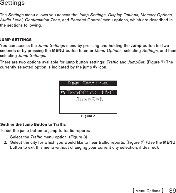 [ Menu Options ] 39SettingsThe Settings menu allows you access the Jump Settings, Display Options, Memory Options, Audio Level, Confirmation Tone, and Parental Control menu options, which are described in the sections following.Jump settingsYou can access the Jump Settings menu by pressing and holding the Jump button for two seconds or by pressing the MENU button to enter Menu Options, selecting Settings, and then selecting Jump Settings.There are two options available for jump button settings: Traffic and JumpSet. (Figure 7) The currently selected option is indicated by the jump   icon.Setting the Jump Button to TrafficTo set the jump button to jump to traffic reports:Select the Traffic menu option. (Figure 8)Select the city for which you would like to hear traffic reports. (Figure 7) (Use the MENU button to exit this menu without changing your current city selection, if desired).1.2.Figure 7Figure 7