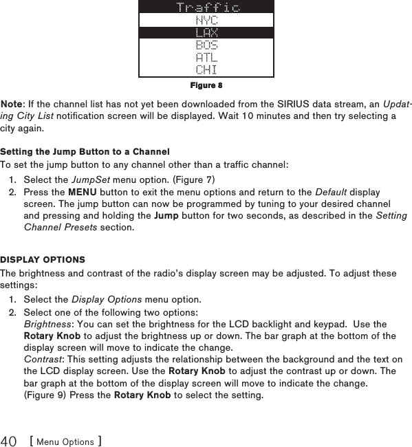 [ Menu Options ]40Note: If the channel list has not yet been downloaded from the SIRIUS data stream, an Updat-ing City List notification screen will be displayed. Wait 10 minutes and then try selecting a city again.Setting the Jump Button to a ChannelTo set the jump button to any channel other than a traffic channel:Select the JumpSet menu option. (Figure 7)Press the MENU button to exit the menu options and return to the Default display screen. The jump button can now be programmed by tuning to your desired channel and pressing and holding the Jump button for two seconds, as described in the Setting Channel Presets section.Display optionsThe brightness and contrast of the radio’s display screen may be adjusted. To adjust these settings:Select the Display Options menu option.Select one of the following two options: Brightness: You can set the brightness for the LCD backlight and keypad.  Use the Rotary Knob to adjust the brightness up or down. The bar graph at the bottom of the display screen will move to indicate the change. Contrast: This setting adjusts the relationship between the background and the text on the LCD display screen. Use the Rotary Knob to adjust the contrast up or down. The bar graph at the bottom of the display screen will move to indicate the change. (Figure 9) Press the Rotary Knob to select the setting.1.2.1.2.Figure 8Figure 8