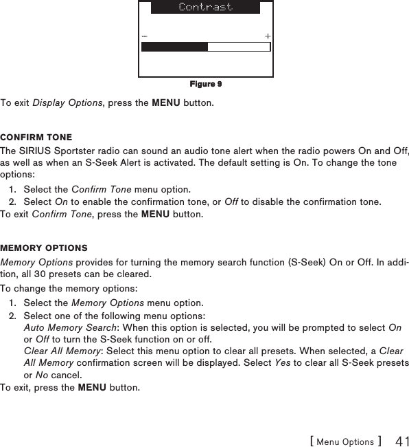 [ Menu Options ] 41To exit Display Options, press the MENU button.Confirm toneThe SIRIUS Sportster radio can sound an audio tone alert when the radio powers On and Off, as well as when an S-Seek Alert is activated. The default setting is On. To change the tone options:Select the Confirm Tone menu option.Select On to enable the confirmation tone, or Off to disable the confirmation tone.To exit Confirm Tone, press the MENU button.memory optionsMemory Options provides for turning the memory search function (S-Seek) On or Off. In addi-tion, all 30 presets can be cleared.To change the memory options:Select the Memory Options menu option.Select one of the following menu options: Auto Memory Search: When this option is selected, you will be prompted to select On or Off to turn the S-Seek function on or off. Clear All Memory: Select this menu option to clear all presets. When selected, a Clear All Memory confirmation screen will be displayed. Select Yes to clear all S-Seek presets or No cancel.To exit, press the MENU button.1.2.1.2.Figure 9Figure 9