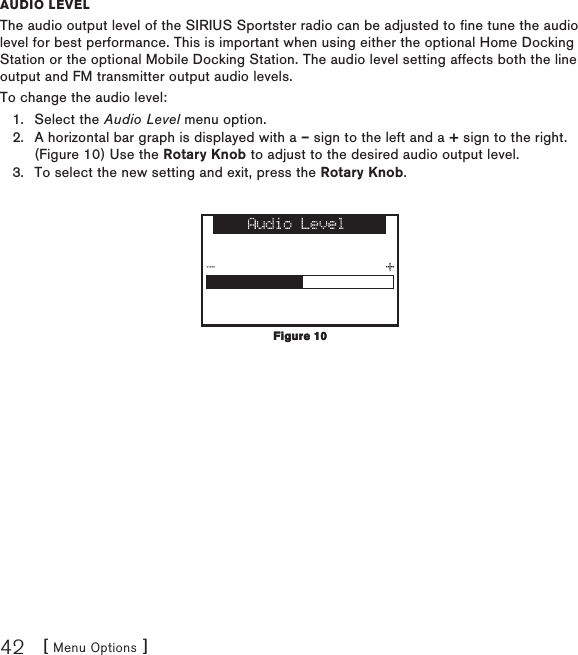 [ Menu Options ]42auDio levelThe audio output level of the SIRIUS Sportster radio can be adjusted to fine tune the audio level for best performance. This is important when using either the optional Home Docking Station or the optional Mobile Docking Station. The audio level setting affects both the line output and FM transmitter output audio levels.To change the audio level:Select the Audio Level menu option.A horizontal bar graph is displayed with a – sign to the left and a + sign to the right. (Figure 10) Use the Rotary Knob to adjust to the desired audio output level. To select the new setting and exit, press the Rotary Knob.1.2.3.Figure 10Figure 10