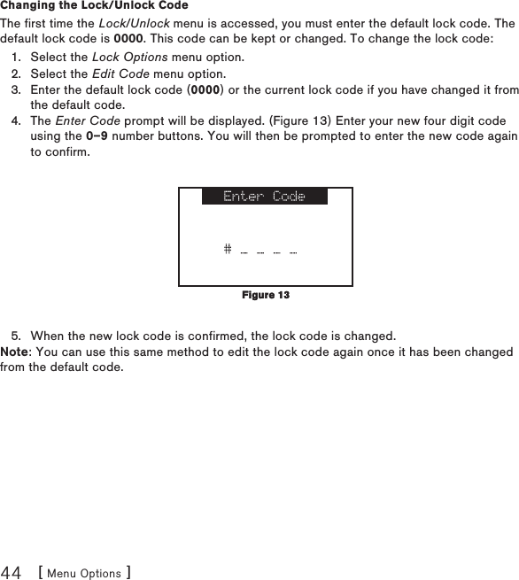 [ Menu Options ]44Changing the Lock/Unlock CodeThe first time the Lock/Unlock menu is accessed, you must enter the default lock code. The default lock code is 0000. This code can be kept or changed. To change the lock code:Select the Lock Options menu option.Select the Edit Code menu option.Enter the default lock code (0000) or the current lock code if you have changed it from the default code.The Enter Code prompt will be displayed. (Figure 13) Enter your new four digit code using the 0–9 number buttons. You will then be prompted to enter the new code again to confirm. When the new lock code is confirmed, the lock code is changed.Note: You can use this same method to edit the lock code again once it has been changed from the default code.1.2.3.4.5.Figure 13Figure 13