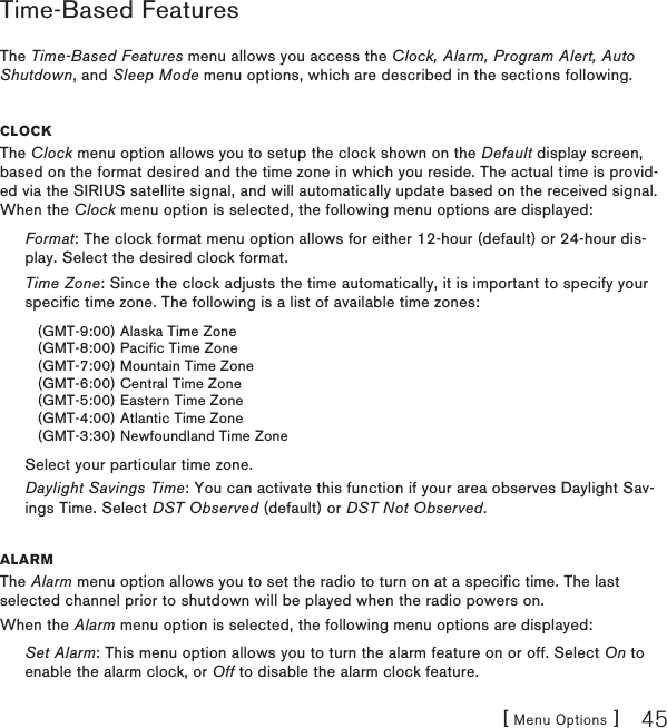 [ Menu Options ] 45Time-Based FeaturesThe Time-Based Features menu allows you access the Clock, Alarm, Program Alert, Auto Shutdown, and Sleep Mode menu options, which are described in the sections following.CloCkThe Clock menu option allows you to setup the clock shown on the Default display screen, based on the format desired and the time zone in which you reside. The actual time is provid-ed via the SIRIUS satellite signal, and will automatically update based on the received signal. When the Clock menu option is selected, the following menu options are displayed:Format: The clock format menu option allows for either 12-hour (default) or 24-hour dis-play. Select the desired clock format.Time Zone: Since the clock adjusts the time automatically, it is important to specify your specific time zone. The following is a list of available time zones:(GMT-9:00) Alaska Time Zone(GMT-8:00) Pacific Time Zone(GMT-7:00) Mountain Time Zone(GMT-6:00) Central Time Zone(GMT-5:00) Eastern Time Zone(GMT-4:00) Atlantic Time Zone(GMT-3:30) Newfoundland Time ZoneSelect your particular time zone.Daylight Savings Time: You can activate this function if your area observes Daylight Sav-ings Time. Select DST Observed (default) or DST Not Observed.alarmThe Alarm menu option allows you to set the radio to turn on at a specific time. The last selected channel prior to shutdown will be played when the radio powers on.When the Alarm menu option is selected, the following menu options are displayed:Set Alarm: This menu option allows you to turn the alarm feature on or off. Select On to enable the alarm clock, or Off to disable the alarm clock feature.