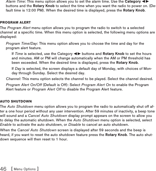 [ Menu Options ]46Alarm Time: This menu option allows you to set the alarm time. Use the Category   buttons and the Rotary Knob to select the time when you want the radio to power on. (De-fault time is 12:00 PM). When the desired time is displayed, press the Rotary Knob.program alertThe Program Alert menu option allows you to program the radio to switch to a selected channel at a specific time. When this menu option is selected, the following menu options are displayed:Program Time/Day: This menu option allows you to choose the time and day for the program alert feature.If Time is selected, use the Category   buttons and Rotary Knob to set the hours and minutes. AM or PM will change automatically when the AM or PM threshold has been exceeded. When the desired time is displayed, press the Rotary Knob.If Day is selected, the screen displays a default day of Monday, with choices of Mon-day through Sunday. Select the desired day.Channel: This menu option selects the channel to be played. Select the channel desired.Program Alert On/Off (Default is Off): Select Program Alert On to enable the Program Alert feature or Program Alert Off to disable the Program Alert feature.auto shutDoWnThe Auto Shutdown menu option allows you to program the radio to automatically shut off af-ter a one hour period without any user intervention. After 59 minutes of inactivity, a beep tone will sound and a Cancel Auto Shutdown display prompt appears on the screen to allow you to delay the automatic shutdown. When the Auto Shutdown menu option is selected, select Enable to activate the auto shutdown, or Disable to cancel an auto shutdown.When the Cancel Auto Shutdown screen is displayed after 59 seconds and the beep is heard, if you want to reset the auto shutdown feature press the Rotary Knob. The auto shut-down sequence will then reset to 1 hour.
