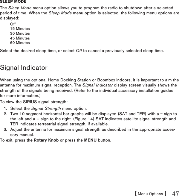 [ Menu Options ] 47sleep moDeThe Sleep Mode menu option allows you to program the radio to shutdown after a selected period of time. When the Sleep Mode menu option is selected, the following menu options are displayed:Off15 Minutes30 Minutes45 Minutes60 MinutesSelect the desired sleep time, or select Off to cancel a previously selected sleep time.Signal IndicatorWhen using the optional Home Docking Station or Boombox indoors, it is important to aim the antenna for maximum signal reception. The Signal Indicator display screen visually shows the strength of the signals being received. (Refer to the individual accessory installation guides for more information.)To view the SIRIUS signal strength:Select the Signal Strength menu option.Two 10 segment horizontal bar graphs will be displayed (SAT and TER) with a – sign to the left and a + sign to the right. (Figure 14) SAT indicates satellite signal strength and TER indicates terrestrial signal strength, if available.Adjust the antenna for maximum signal strength as described in the appropriate acces-sory manual.To exit, press the Rotary Knob or press the MENU button.1.2.3.