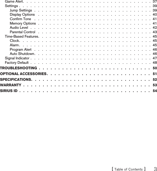 [ Table of Contents ] 3Game Alert .   .   .   .   .   .   .   .   .   .   .   .   .   .   .   .   .   .   .   .   .   .   .   .   .   .   .   .   .   .   .   .   .   .  37Settings .   .   .   .   .   .   .   .   .   .   .   .   .   .   .   .   .   .   .   .   .   .   .   .   .   .   .   .   .   .   .   .   .   .   .  39Jump Settings   .   .   .   .   .   .   .   .   .   .   .   .   .   .   .   .   .   .   .   .   .   .   .   .   .   .   .   .   .   .   .  39Display Options    .   .   .   .   .   .   .   .   .   .   .   .   .   .   .   .   .   .   .   .   .   .   .   .   .   .   .   .   .   .  40Conﬁrm Tone    .   .   .   .   .   .   .   .   .   .   .   .   .   .   .   .   .   .   .   .   .   .   .   .   .   .   .   .   .   .   .  41Memory Options   .   .   .   .   .   .   .   .   .   .   .   .   .   .   .   .   .   .   .   .   .   .   .   .   .   .   .   .   .   .  41Audio Level   .   .   .   .   .   .   .   .   .   .   .   .   .   .   .   .   .   .   .   .   .   .   .   .   .   .   .   .   .   .   .   .  42Parental Control   .   .   .   .   .   .   .   .   .   .   .   .   .   .   .   .   .   .   .   .   .   .   .   .   .   .   .   .   .   .  43Time-Based Features .   .   .   .   .   .   .   .   .   .   .   .   .   .   .   .   .   .   .   .   .   .   .   .   .   .   .   .   .   .  45Clock .   .   .   .   .   .   .   .   .   .   .   .   .   .   .   .   .   .   .   .   .   .   .   .   .   .   .   .   .   .   .   .   .   .   .  45Alarm .   .   .   .   .   .   .   .   .   .   .   .   .   .   .   .   .   .   .   .   .   .   .   .   .   .   .   .   .   .   .   .   .   .   .  45Program Alert   .   .   .   .   .   .   .   .   .   .   .   .   .   .   .   .   .   .   .   .   .   .   .   .   .   .   .   .   .   .   .  46Auto Shutdown .   .   .   .   .   .   .   .   .   .   .   .   .   .   .   .   .   .   .   .   .   .   .   .   .   .   .   .   .   .   .  46Signal Indicator .   .   .   .   .   .   .   .   .   .   .   .   .   .   .   .   .   .   .   .   .   .   .   .   .   .   .   .   .   .   .   .  47Factory Default  .   .   .   .   .   .   .   .   .   .   .   .   .   .   .   .   .   .   .   .   .   .   .   .   .   .   .   .   .   .   .   .  48TROUBLESHOOTING  .   .   .   .   .   .   .   .   .   .   .   .   .   .   .   .   .   .   .   .   .   .   .   .   .   .   .   .   .   50OPTIONAL ACCESSORIES .   .   .   .   .   .   .   .   .   .   .   .   .   .   .   .   .   .   .   .   .   .   .   .   .   .   .   51SPECIFICATIONS .   .   .   .   .   .   .   .   .   .   .   .   .   .   .   .   .   .   .   .   .   .   .   .   .   .   .   .   .   .   .   52WARRANTY  .   .   .   .   .   .   .   .   .   .   .   .   .   .   .   .   .   .   .   .   .   .   .   .   .   .   .   .   .   .   .   .   .   53SIRIUS ID  .   .   .   .   .   .   .   .   .   .   .   .   .   .   .   .   .   .   .   .   .   .   .   .   .   .   .   .   .   .   .   .   .   .   54