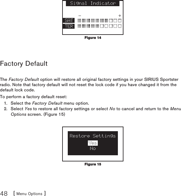 [ Menu Options ]48 Factory DefaultThe Factory Default option will restore all original factory settings in your SIRIUS Sportster radio. Note that factory default will not reset the lock code if you have changed it from the default lock code.To perform a factory default reset:Select the Factory Default menu option. Select Yes to restore all factory settings or select No to cancel and return to the Menu Options screen. (Figure 15)   1.2.Figure 14Figure 14Figure 15Figure 15