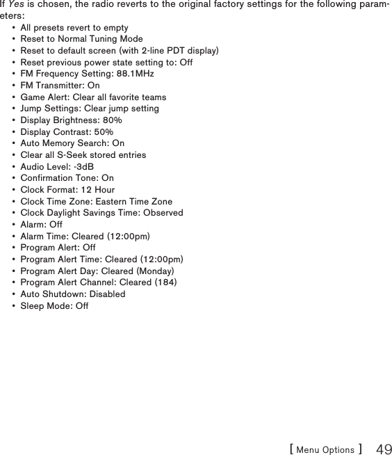 [ Menu Options ] 49If Yes is chosen, the radio reverts to the original factory settings for the following param-eters:All presets revert to empty Reset to Normal Tuning Mode Reset to default screen (with 2-line PDT display) Reset previous power state setting to: Off FM Frequency Setting: 88.1MHz FM Transmitter: On Game Alert: Clear all favorite teams Jump Settings: Clear jump setting Display Brightness: 80% Display Contrast: 50% Auto Memory Search: On Clear all S-Seek stored entries Audio Level: -3dB Confirmation Tone: On Clock Format: 12 Hour Clock Time Zone: Eastern Time Zone Clock Daylight Savings Time: Observed Alarm: Off Alarm Time: Cleared (12:00pm) Program Alert: Off Program Alert Time: Cleared (12:00pm) Program Alert Day: Cleared (Monday) Program Alert Channel: Cleared (184) Auto Shutdown: Disabled Sleep Mode: Off •••••••••••••••••••••••••