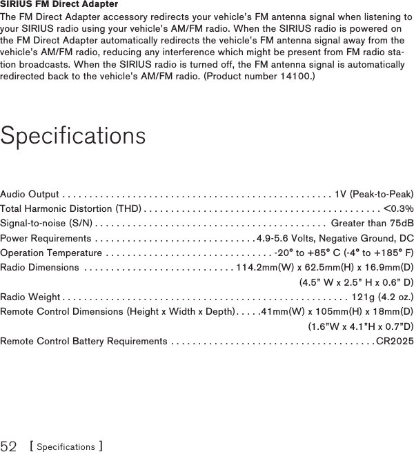 [ Specifications ]52SIRIUS FM Direct AdapterThe FM Direct Adapter accessory redirects your vehicle’s FM antenna signal when listening to your SIRIUS radio using your vehicle’s AM/FM radio. When the SIRIUS radio is powered on the FM Direct Adapter automatically redirects the vehicle’s FM antenna signal away from the vehicle’s AM/FM radio, reducing any interference which might be present from FM radio sta-tion broadcasts. When the SIRIUS radio is turned off, the FM antenna signal is automatically redirected back to the vehicle’s AM/FM radio. (Product number 14100.)SpecificationsAudio Output ..................................................1V (Peak-to-Peak)Total Harmonic Distortion (THD)............................................&lt;0.3%Signal-to-noise (S/N)........................................... Greater than 75dBPower Requirements . . . . . . . . . . . . . . . . . . . . . . . . . . . . . . 4.9-5.6 Volts, Negative Ground, DCOperation Temperature . . . . . . . . . . . . . . . . . . . . . . . . . . . . . . . -20° to +85° C (-4° to +185° F)Radio Dimensions  . . . . . . . . . . . . . . . . . . . . . . . . . . . . 114.2mm(W) x 62.5mm(H) x 16.9mm(D)  (4.5” W x 2.5” H x 0.6” D)Radio Weight.....................................................121g (4.2 oz.)Remote Control Dimensions (Height x Width x Depth). . . . .41mm(W) x 105mm(H) x 18mm(D)   (1.6”W x 4.1”H x 0.7”D)Remote Control Battery Requirements . . . . . . . . . . . . . . . . . . . . . . . . . . . . . . . . . . . . . . CR2025