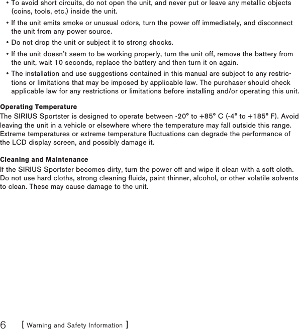 [ Warning and Safety Information ]6To avoid short circuits, do not open the unit, and never put or leave any metallic objects (coins, tools, etc.) inside the unit.If the unit emits smoke or unusual odors, turn the power off immediately, and disconnect the unit from any power source.Do not drop the unit or subject it to strong shocks.If the unit doesn’t seem to be working properly, turn the unit off, remove the battery from the unit, wait 10 seconds, replace the battery and then turn it on again.The installation and use suggestions contained in this manual are subject to any restric-tions or limitations that may be imposed by applicable law. The purchaser should check applicable law for any restrictions or limitations before installing and/or operating this unit.Operating TemperatureThe SIRIUS Sportster is designed to operate between -20° to +85° C (-4° to +185° F). Avoid leaving the unit in a vehicle or elsewhere where the temperature may fall outside this range. Extreme temperatures or extreme temperature fluctuations can degrade the performance of the LCD display screen, and possibly damage it.Cleaning and MaintenanceIf the SIRIUS Sportster becomes dirty, turn the power off and wipe it clean with a soft cloth. Do not use hard cloths, strong cleaning fluids, paint thinner, alcohol, or other volatile solvents to clean. These may cause damage to the unit.•••••