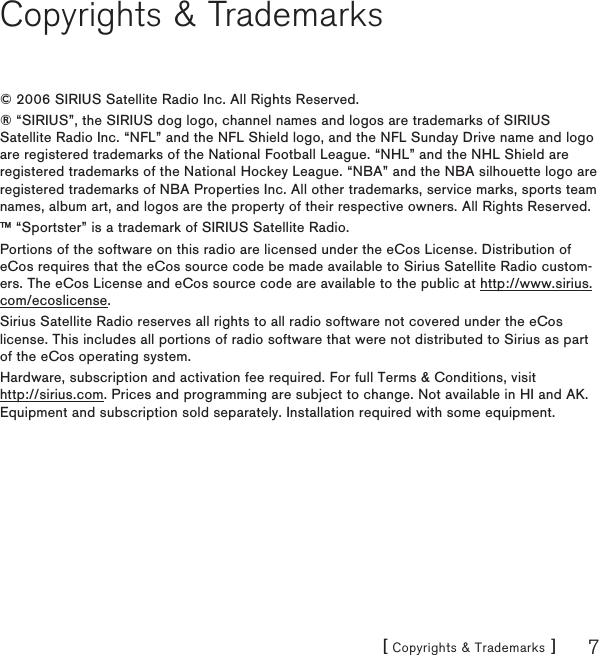 [ Copyrights &amp; Trademarks ] 7Copyrights &amp; Trademarks© 2006 SIRIUS Satellite Radio Inc. All Rights Reserved.® “SIRIUS”, the SIRIUS dog logo, channel names and logos are trademarks of SIRIUS Satellite Radio Inc. “NFL” and the NFL Shield logo, and the NFL Sunday Drive name and logo are registered trademarks of the National Football League. “NHL” and the NHL Shield are registered trademarks of the National Hockey League. “NBA” and the NBA silhouette logo are registered trademarks of NBA Properties Inc. All other trademarks, service marks, sports team names, album art, and logos are the property of their respective owners. All Rights Reserved.™ “Sportster” is a trademark of SIRIUS Satellite Radio.Portions of the software on this radio are licensed under the eCos License. Distribution of eCos requires that the eCos source code be made available to Sirius Satellite Radio custom-ers. The eCos License and eCos source code are available to the public at http://www.sirius.com/ecoslicense.Sirius Satellite Radio reserves all rights to all radio software not covered under the eCos license. This includes all portions of radio software that were not distributed to Sirius as part of the eCos operating system.Hardware, subscription and activation fee required. For full Terms &amp; Conditions, visit  http://sirius.com. Prices and programming are subject to change. Not available in HI and AK. Equipment and subscription sold separately. Installation required with some equipment.