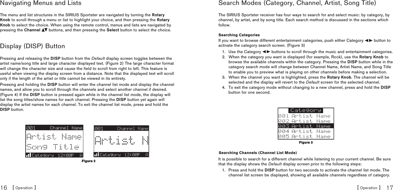 [ Operation ]16[ Operation ] 17Navigating Menus and ListsThe menu and list structures in the SIRIUS Sportster are navigated by turning the Rotary Knob to scroll through a menu or list to highlight your choice, and then pressing the Rotary Knob to select the choice. When using the remote control, menus and lists are navigated by pressing the Channel   buttons, and then pressing the Select button to select the choice.Display (DISP) ButtonPressing and releasing the DISP button from the Default display screen toggles between the artist name/song title and large character displayed text. (Figure 2) The large character format will change the character size and cause the field to scroll from right to left. This feature is useful when viewing the display screen from a distance. Note that the displayed text will scroll only if the length of the artist or title cannot be viewed in its entirety.Pressing and holding the DISP button will enter the channel list mode and display the channel names, and allow you to scroll through the channels and select another channel if desired. (Figure 4) If the DISP button is pressed again while in the channel list mode, the display will list the song titles/show names for each channel. Pressing the DISP button yet again will display the artist names for each channel. To exit the channel list mode, press and hold the DISP button.Figure 2Figure 2Search Modes (Category, Channel, Artist, Song Title) The SIRIUS Sportster receiver has four ways to search for and select music: by category, by channel, by artist, and by song title. Each search method is discussed in the sections which follow.Searching CategoriesIf you want to browse different entertainment categories, push either Category   button to activate the category search screen. (Figure 3)Use the Category   buttons to scroll through the music and entertainment categories.When the category you want is displayed (for example, Rock), use the Rotary Knob to browse the available channels within the category. Pressing the DISP button while in the category search mode will change between Channel Name, Artist Name, and Song Title to enable you to preview what is playing on other channels before making a selection.When the channel you want is highlighted, press the Rotary Knob. The channel will be selected and the display will revert to the Default screen for the selected channel. To exit the category mode without changing to a new channel, press and hold the DISP button for one second.Searching Channels (Channel List Mode)It is possible to search for a different channel while listening to your current channel. Be sure that the display shows the Default display screen prior to the following steps:Press and hold the DISP button for two seconds to activate the channel list mode. The channel list screen be displayed, showing all available channels regardless of category. 1.2.3.4.1.Figure 3Figure 3