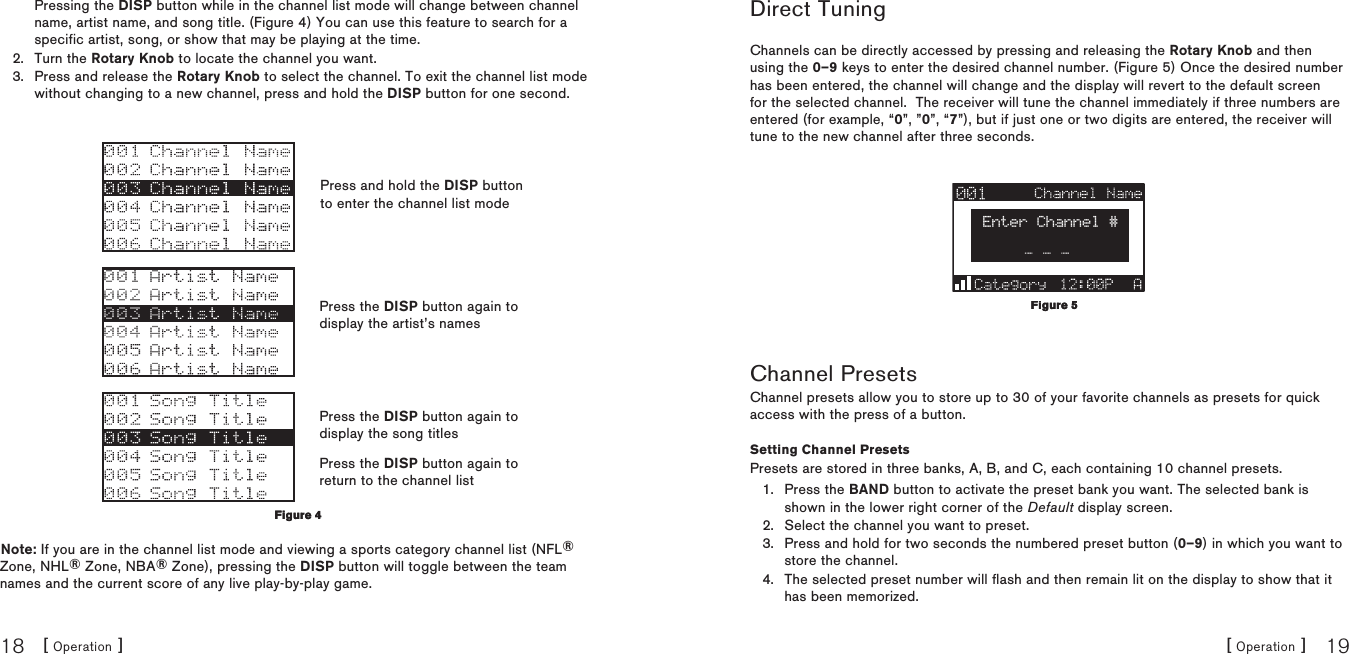 [ Operation ]18[ Operation ] 19Direct TuningChannels can be directly accessed by pressing and releasing the Rotary Knob and then using the 0–9 keys to enter the desired channel number. (Figure 5) Once the desired number has been entered, the channel will change and the display will revert to the default screen for the selected channel.  The receiver will tune the channel immediately if three numbers are entered (for example, “0”, ”0”, “7”), but if just one or two digits are entered, the receiver will tune to the new channel after three seconds.Enter Channel #Channel PresetsChannel presets allow you to store up to 30 of your favorite channels as presets for quick access with the press of a button.Setting Channel PresetsPresets are stored in three banks, A, B, and C, each containing 10 channel presets.Press the BAND button to activate the preset bank you want. The selected bank is shown in the lower right corner of the Default display screen.Select the channel you want to preset.Press and hold for two seconds the numbered preset button (0–9) in which you want to store the channel.The selected preset number will flash and then remain lit on the display to show that it has been memorized.1.2.3.4.Figure 5Figure 5Pressing the DISP button while in the channel list mode will change between channel name, artist name, and song title. (Figure 4) You can use this feature to search for a specific artist, song, or show that may be playing at the time.Turn the Rotary Knob to locate the channel you want.Press and release the Rotary Knob to select the channel. To exit the channel list mode without changing to a new channel, press and hold the DISP button for one second.Note: If you are in the channel list mode and viewing a sports category channel list (NFL® Zone, NHL® Zone, NBA® Zone), pressing the DISP button will toggle between the team names and the current score of any live play-by-play game.2.3.Figure 4Figure 4Press and hold the DISP button to enter the channel list modePress the DISP button again to display the artist’s namesPress the DISP button again to display the song titlesPress the DISP button again to return to the channel list