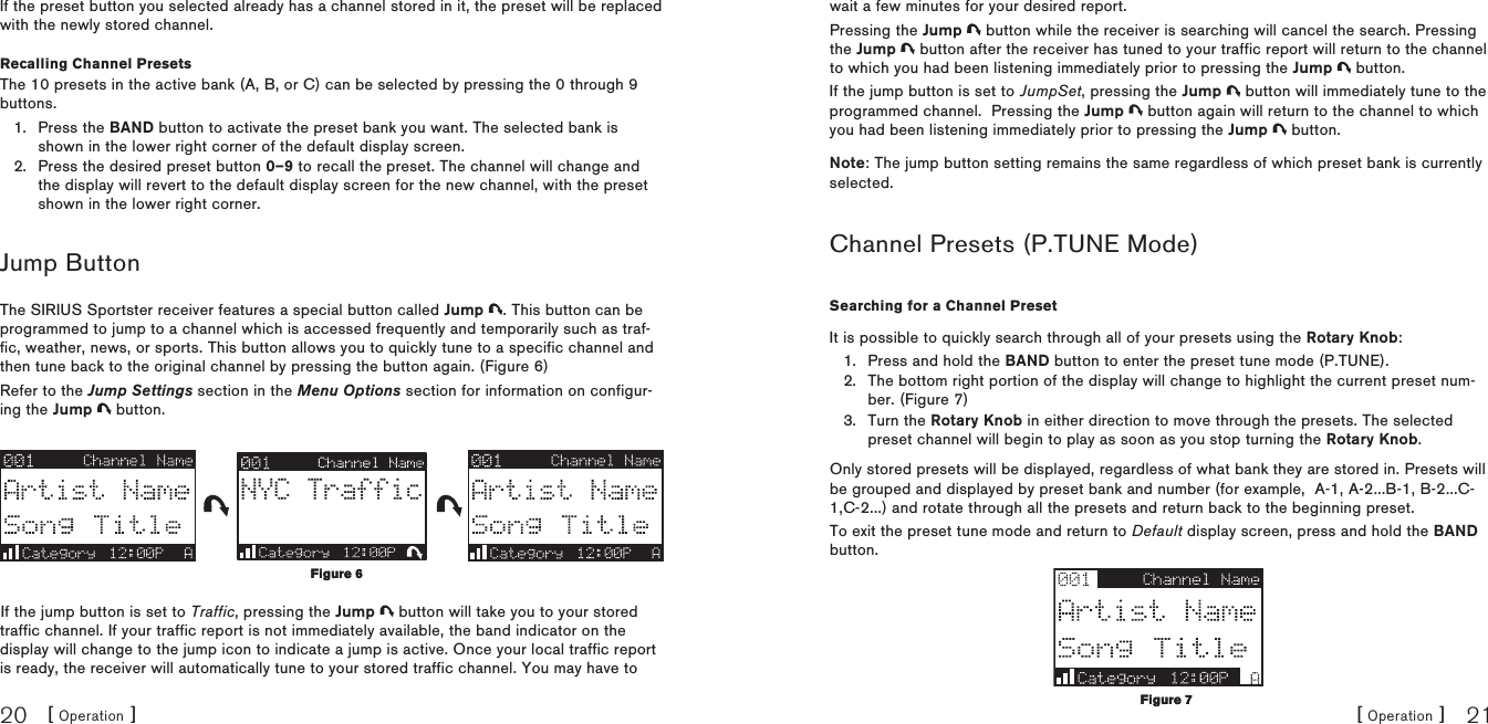 [ Operation ]20[ Operation ] 21If the preset button you selected already has a channel stored in it, the preset will be replaced with the newly stored channel.Recalling Channel PresetsThe 10 presets in the active bank (A, B, or C) can be selected by pressing the 0 through 9 buttons.Press the BAND button to activate the preset bank you want. The selected bank is shown in the lower right corner of the default display screen.Press the desired preset button 0–9 to recall the preset. The channel will change and the display will revert to the default display screen for the new channel, with the preset shown in the lower right corner.Jump ButtonThe SIRIUS Sportster receiver features a special button called Jump  . This button can be programmed to jump to a channel which is accessed frequently and temporarily such as traf-fic, weather, news, or sports. This button allows you to quickly tune to a specific channel and then tune back to the original channel by pressing the button again. (Figure 6)Refer to the Jump Settings section in the Menu Options section for information on configur-ing the Jump   button.NYC TrafficIf the jump button is set to Traffic, pressing the Jump   button will take you to your stored traffic channel. If your traffic report is not immediately available, the band indicator on the display will change to the jump icon to indicate a jump is active. Once your local traffic report is ready, the receiver will automatically tune to your stored traffic channel. You may have to 1.2.Figure 6Figure 6wait a few minutes for your desired report.Pressing the Jump   button while the receiver is searching will cancel the search. Pressing the Jump   button after the receiver has tuned to your traffic report will return to the channel to which you had been listening immediately prior to pressing the Jump   button.If the jump button is set to JumpSet, pressing the Jump   button will immediately tune to the programmed channel.  Pressing the Jump   button again will return to the channel to which you had been listening immediately prior to pressing the Jump   button.Note: The jump button setting remains the same regardless of which preset bank is currently selected.Channel Presets (P.TUNE Mode)Searching for a Channel PresetIt is possible to quickly search through all of your presets using the Rotary Knob:Press and hold the BAND button to enter the preset tune mode (P.TUNE).The bottom right portion of the display will change to highlight the current preset num-ber. (Figure 7)Turn the Rotary Knob in either direction to move through the presets. The selected preset channel will begin to play as soon as you stop turning the Rotary Knob.Only stored presets will be displayed, regardless of what bank they are stored in. Presets will be grouped and displayed by preset bank and number (for example,  A-1, A-2...B-1, B-2...C-1,C-2...) and rotate through all the presets and return back to the beginning preset.To exit the preset tune mode and return to Default display screen, press and hold the BAND button.1.2.3.Figure 7Figure 7