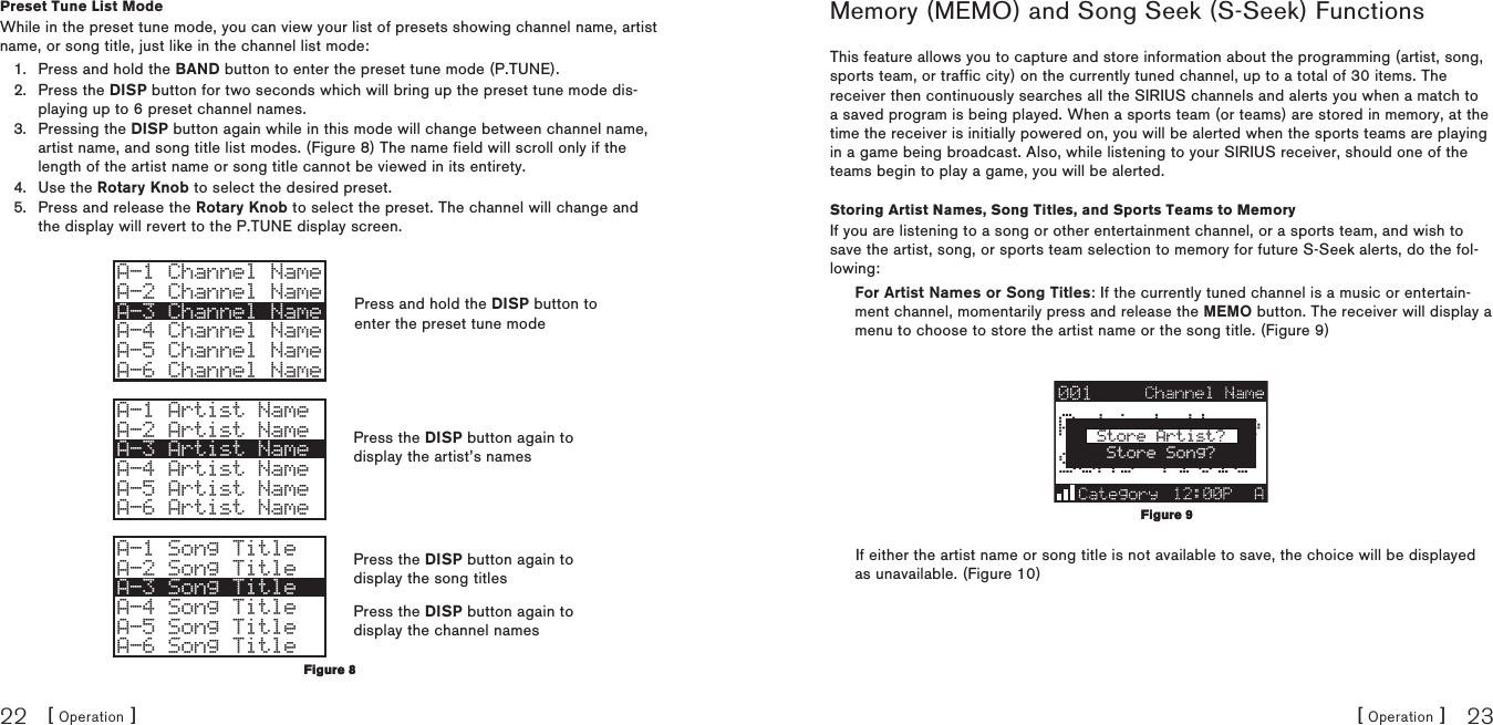 [ Operation ]22[ Operation ] 23Preset Tune List ModeWhile in the preset tune mode, you can view your list of presets showing channel name, artist name, or song title, just like in the channel list mode:Press and hold the BAND button to enter the preset tune mode (P.TUNE).Press the DISP button for two seconds which will bring up the preset tune mode dis-playing up to 6 preset channel names.Pressing the DISP button again while in this mode will change between channel name, artist name, and song title list modes. (Figure 8) The name field will scroll only if the length of the artist name or song title cannot be viewed in its entirety.Use the Rotary Knob to select the desired preset.Press and release the Rotary Knob to select the preset. The channel will change and the display will revert to the P.TUNE display screen.A-1 Channel NameA-2 Channel NameA-3 Channel NameA-4 Channel NameA-5 Channel NameA-6 Channel NameA-1 Artist NameA-2 Artist NameA-3 Artist NameA-4 Artist NameA-5 Artist NameA-6 Artist NameA-1 Song TitleA-2 Song TitleA-3 Song TitleA-4 Song TitleA-5 Song TitleA-6 Song Title1.2.3.4.5.Figure 8Figure 8Memory (MEMO) and Song Seek (S-Seek) FunctionsThis feature allows you to capture and store information about the programming (artist, song, sports team, or traffic city) on the currently tuned channel, up to a total of 30 items. The receiver then continuously searches all the SIRIUS channels and alerts you when a match to a saved program is being played. When a sports team (or teams) are stored in memory, at the time the receiver is initially powered on, you will be alerted when the sports teams are playing in a game being broadcast. Also, while listening to your SIRIUS receiver, should one of the teams begin to play a game, you will be alerted.Storing Artist Names, Song Titles, and Sports Teams to MemoryIf you are listening to a song or other entertainment channel, or a sports team, and wish to save the artist, song, or sports team selection to memory for future S-Seek alerts, do the fol-lowing:For Artist Names or Song Titles: If the currently tuned channel is a music or entertain-ment channel, momentarily press and release the MEMO button. The receiver will display a menu to choose to store the artist name or the song title. (Figure 9)Store Artist?Store Song?If either the artist name or song title is not available to save, the choice will be displayed as unavailable. (Figure 10)Figure 9Figure 9Press and hold the DISP button to enter the preset tune modePress the DISP button again to display the artist’s namesPress the DISP button again to display the song titlesPress the DISP button again to display the channel names