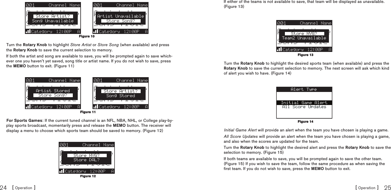 [ Operation ]24[ Operation ] 25Store Artist?Song UnavailableArtist UnavailableStore Song?Turn the Rotary Knob to highlight Store Artist or Store Song (when available) and press the Rotary Knob to save the current selection to memory.If both the artist and song are available to save, you will be prompted again to save which-ever one you haven’t yet saved, song title or artist name. If you do not wish to save, press the MEMO button to exit. (Figure 11)Artist StoredStore Song?Store Artist?Song StoredFor Sports Games: If the current tuned channel is an NFL, NBA, NHL, or College play-by-play sports broadcast, momentarily press and release the MEMO button. The receiver will display a menu to choose which sports team should be saved to memory. (Figure 12)Store NYG?Store DAL?Figure 10Figure 10Figure 11Figure 11Figure 12Figure 12If either of the teams is not available to save, that team will be displayed as unavailable. (Figure 13)Store NYG?Team2 UnavailableTurn the Rotary Knob to highlight the desired sports team (when available) and press the Rotary Knob to save the current selection to memory. The next screen will ask which kind of alert you wish to have. (Figure 14)Initial Game AlertAll Score UpdatesAlert TypeInitial Game Alert will provide an alert when the team you have chosen is playing a game.All Score Updates will provide an alert when the team you have chosen is playing a game, and also when the scores are updated for the team.Turn the Rotary Knob to highlight the desired alert and press the Rotary Knob to save the selection to memory. (Figure 15) If both teams are available to save, you will be prompted again to save the other team. (Figure 15) If you wish to save the team, follow the same procedure as when saving the first team. If you do not wish to save, press the MEMO button to exit.Figure 13Figure 13Figure 14Figure 14
