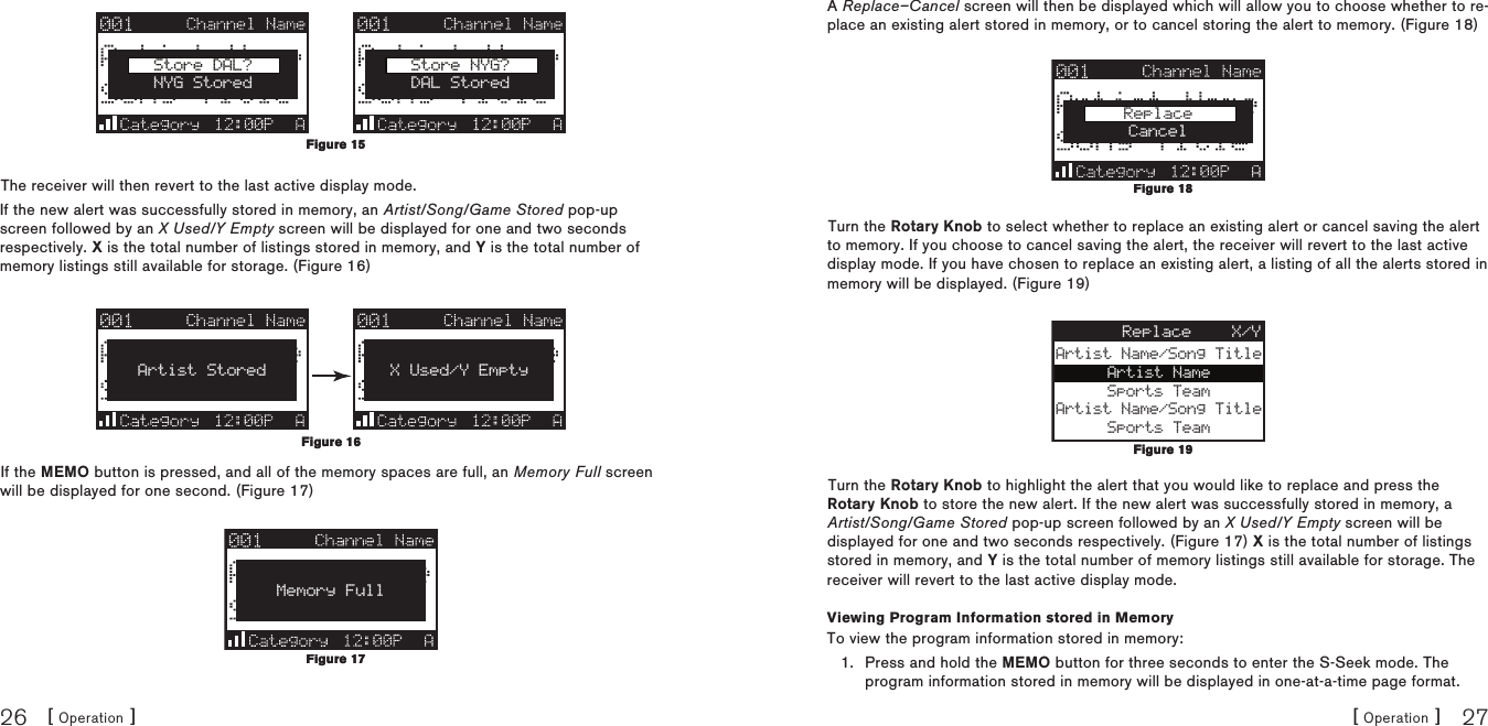 [ Operation ]26[ Operation ] 27Store DAL?NYG StoredStore NYG?DAL StoredThe receiver will then revert to the last active display mode.If the new alert was successfully stored in memory, an Artist/Song/Game Stored pop-up screen followed by an X Used/Y Empty screen will be displayed for one and two seconds respectively. X is the total number of listings stored in memory, and Y is the total number of memory listings still available for storage. (Figure 16)Artist Stored X Used/Y EmptyIf the MEMO button is pressed, and all of the memory spaces are full, an Memory Full screen will be displayed for one second. (Figure 17)Memory FullFigure 15Figure 15Figure 16Figure 16Figure 17Figure 17A Replace–Cancel screen will then be displayed which will allow you to choose whether to re-place an existing alert stored in memory, or to cancel storing the alert to memory. (Figure 18)ReplaceCancelTurn the Rotary Knob to select whether to replace an existing alert or cancel saving the alert to memory. If you choose to cancel saving the alert, the receiver will revert to the last active display mode. If you have chosen to replace an existing alert, a listing of all the alerts stored in memory will be displayed. (Figure 19)Artist Name/Song TitleArtist NameSports TeamArtist Name/Song TitleSports TeamReplace X/YTurn the Rotary Knob to highlight the alert that you would like to replace and press the Rotary Knob to store the new alert. If the new alert was successfully stored in memory, a Artist/Song/Game Stored pop-up screen followed by an X Used/Y Empty screen will be displayed for one and two seconds respectively. (Figure 17) X is the total number of listings stored in memory, and Y is the total number of memory listings still available for storage. The receiver will revert to the last active display mode.Viewing Program Information stored in MemoryTo view the program information stored in memory:Press and hold the MEMO button for three seconds to enter the S-Seek mode. The program information stored in memory will be displayed in one-at-a-time page format.1.Figure 18Figure 18Figure 19Figure 19