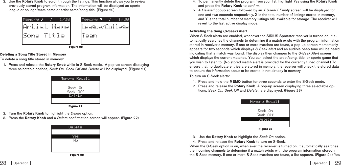 [ Operation ]28[ Operation ] 29Use the Rotary Knob to scroll through the listings. This function allows you to review previously stored program information. The information will be displayed as sports league or college/team name or artist name/song title. (Figure 20)Memory 1/30 Memory 1/30Artist NameSong TitleLeague/CollegeTeamDeleting a Song Title Stored in MemoryTo delete a song title stored in memory:Press and release the Rotary Knob while in S-Seek mode.  A pop-up screen displaying three selectable options, Seek On, Seek Off and Delete will be displayed. (Figure 21)Seek OnSeek OffDeleteMemory RecallTurn the Rotary Knob to highlight the Delete option.Press the Rotary Knob and a Delete confirmation screen will appear. (Figure 22) YesNoDelete2.1.2.3.Figure 20Figure 20Figure 21Figure 21Figure 22Figure 22To permanently delete the program from your list, highlight Yes using the Rotary Knob and press the Rotary Knob to confirm.A Deleted popup screen followed by an X Used/Y Empty screen will be displayed for one and two seconds respectively. X is the total number of listings stored in memory, and Y is the total number of memory listings still available for storage. The receiver will revert to the last active display mode.Activating the Song (S-Seek) AlertWhen S-Seek alerts are enabled, whenever the SIRIUS Sportster receiver is turned on, it au-tomatically searches the channels to determine if a match exists with the program information stored in receiver’s memory. If one or more matches are found, a pop-up screen momentarily appears for two seconds which displays S-Seek Alert and an audible beep tone will be heard indicating that a match was found. The display then changes to the S-Seek Alert screen which displays the current matches. You can select the artist/song, title, or sports game that you wish to listen to. (No stored match alert is provided for the currently tuned channel.) To ensure that no duplicate entries are stored in memory, the receiver will check the stored data to ensure the information about to be stored is not already in memory.To turn on S-Seek alerts:Press and hold the MEMO button for three seconds to enter the S-Seek mode.Press and release the Rotary Knob. A pop-up screen displaying three selectable op-tions, Seek On, Seek Off and Delete , are displayed. (Figure 23)Seek OnSeek OffDeleteMemory RecallUse the Rotary Knob to highlight the Seek On option.Press and release the Rotary Knob to turn on S-Seek.When the S-Seek option is on, when ever the receiver is turned on, it automatically searches the incoming channels to determine if a match exists with the program information stored in the S-Seek memory. If one or more S-Seek matches are found, a list appears. (Figure 24) You 4.5.1.2.3.4.Figure 23Figure 23