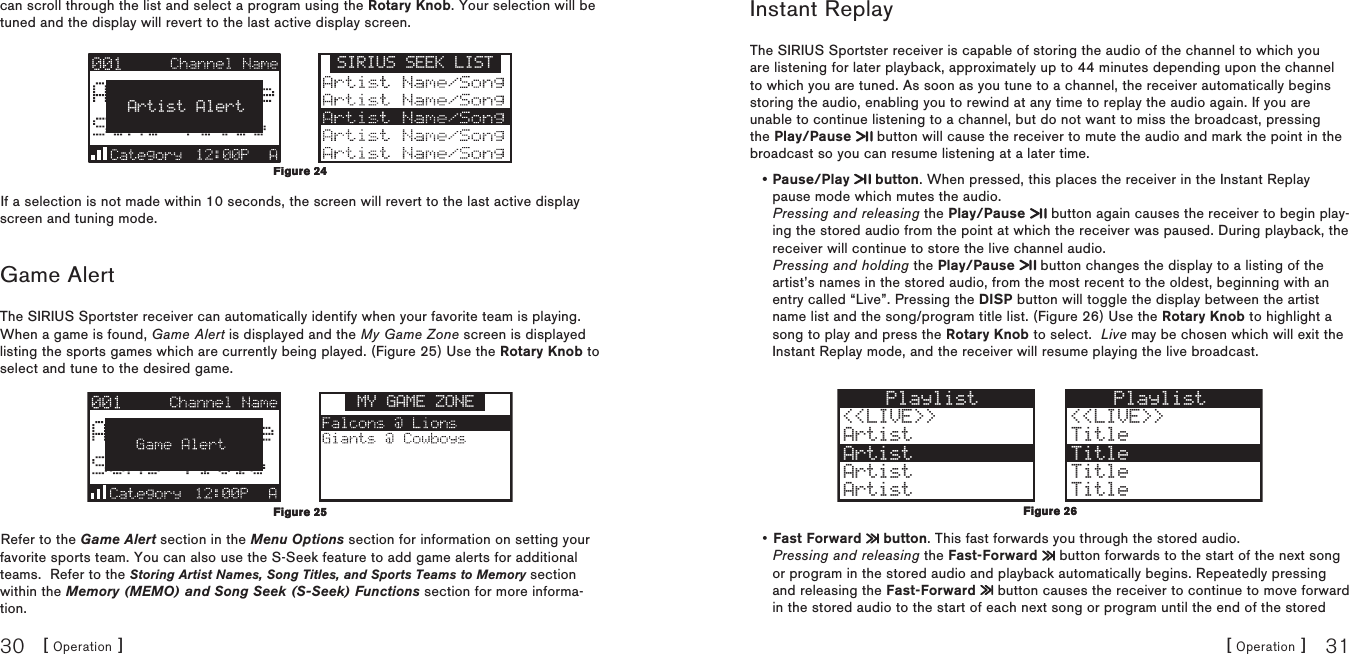 [ Operation ]30[ Operation ] 31can scroll through the list and select a program using the Rotary Knob. Your selection will be tuned and the display will revert to the last active display screen.SIRIUS SEEK LISTArtist AlertIf a selection is not made within 10 seconds, the screen will revert to the last active display screen and tuning mode.Game AlertThe SIRIUS Sportster receiver can automatically identify when your favorite team is playing.  When a game is found, Game Alert is displayed and the My Game Zone screen is displayed listing the sports games which are currently being played. (Figure 25) Use the Rotary Knob to select and tune to the desired game.MY GAME ZONERefer to the Game Alert section in the Menu Options section for information on setting your favorite sports team. You can also use the S-Seek feature to add game alerts for additional teams.  Refer to the Storing Artist Names, Song Titles, and Sports Teams to Memory section within the Memory (MEMO) and Song Seek (S-Seek) Functions section for more informa-tion.Figure 24Figure 24Figure 25 Figure 25 Instant ReplayThe SIRIUS Sportster receiver is capable of storing the audio of the channel to which you are listening for later playback, approximately up to 44 minutes depending upon the channel to which you are tuned. As soon as you tune to a channel, the receiver automatically begins storing the audio, enabling you to rewind at any time to replay the audio again. If you are unable to continue listening to a channel, but do not want to miss the broadcast, pressing the Play/Pause   button will cause the receiver to mute the audio and mark the point in the broadcast so you can resume listening at a later time. Pause/Play   button. When pressed, this places the receiver in the Instant Replay pause mode which mutes the audio. Pressing and releasing the Play/Pause   button again causes the receiver to begin play-ing the stored audio from the point at which the receiver was paused. During playback, the receiver will continue to store the live channel audio. Pressing and holding the Play/Pause   button changes the display to a listing of the artist’s names in the stored audio, from the most recent to the oldest, beginning with an entry called “Live”. Pressing the DISP button will toggle the display between the artist name list and the song/program title list. (Figure 26) Use the Rotary Knob to highlight a song to play and press the Rotary Knob to select.  Live may be chosen which will exit the Instant Replay mode, and the receiver will resume playing the live broadcast.Playlist&lt;&lt;LIVE&gt;&gt;ArtistArtistArtistArtistPlaylist &lt;&lt;LIVE&gt;&gt; Title TitleArtist Title Title Fast Forward   button. This fast forwards you through the stored audio. Pressing and releasing the Fast-Forward   button forwards to the start of the next song or program in the stored audio and playback automatically begins. Repeatedly pressing and releasing the Fast-Forward   button causes the receiver to continue to move forward in the stored audio to the start of each next song or program until the end of the stored ••Figure 26Figure 26