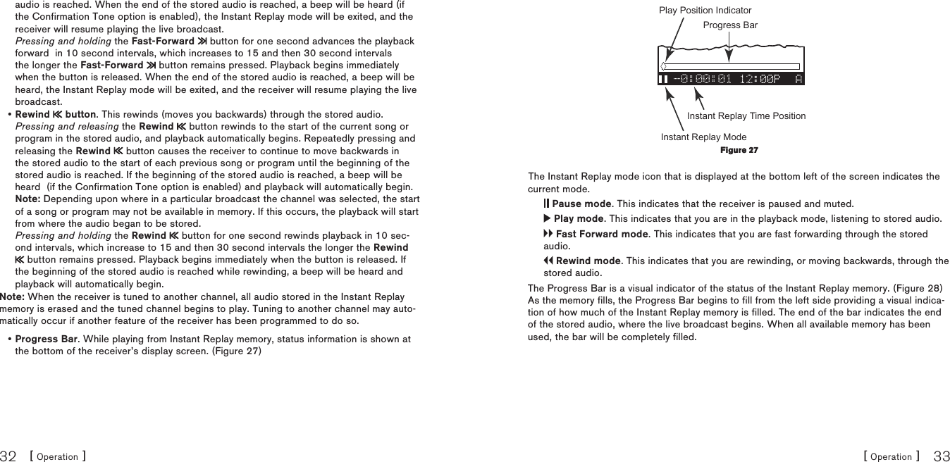 [ Operation ]32[ Operation ] 33audio is reached. When the end of the stored audio is reached, a beep will be heard (if the Confirmation Tone option is enabled), the Instant Replay mode will be exited, and the receiver will resume playing the live broadcast. Pressing and holding the Fast-Forward   button for one second advances the playback forward  in 10 second intervals, which increases to 15 and then 30 second intervals the longer the Fast-Forward   button remains pressed. Playback begins immediately when the button is released. When the end of the stored audio is reached, a beep will be heard, the Instant Replay mode will be exited, and the receiver will resume playing the live broadcast.Rewind   button. This rewinds (moves you backwards) through the stored audio. Pressing and releasing the Rewind   button rewinds to the start of the current song or program in the stored audio, and playback automatically begins. Repeatedly pressing and releasing the Rewind   button causes the receiver to continue to move backwards in the stored audio to the start of each previous song or program until the beginning of the stored audio is reached. If the beginning of the stored audio is reached, a beep will be heard  (if the Confirmation Tone option is enabled) and playback will automatically begin. Note: Depending upon where in a particular broadcast the channel was selected, the start of a song or program may not be available in memory. If this occurs, the playback will start from where the audio began to be stored. Pressing and holding the Rewind   button for one second rewinds playback in 10 sec-ond intervals, which increase to 15 and then 30 second intervals the longer the Rewind  button remains pressed. Playback begins immediately when the button is released. If the beginning of the stored audio is reached while rewinding, a beep will be heard and playback will automatically begin.Note: When the receiver is tuned to another channel, all audio stored in the Instant Replay memory is erased and the tuned channel begins to play. Tuning to another channel may auto-matically occur if another feature of the receiver has been programmed to do so.Progress Bar. While playing from Instant Replay memory, status information is shown at the bottom of the receiver’s display screen. (Figure 27)••-0:00:01 Progress BarPlay Position IndicatorInstant Replay ModeInstant Replay Time PositionThe Instant Replay mode icon that is displayed at the bottom left of the screen indicates the current mode. Pause mode. This indicates that the receiver is paused and muted. Play mode. This indicates that you are in the playback mode, listening to stored audio. Fast Forward mode. This indicates that you are fast forwarding through the stored audio. Rewind mode. This indicates that you are rewinding, or moving backwards, through the stored audio.The Progress Bar is a visual indicator of the status of the Instant Replay memory. (Figure 28) As the memory fills, the Progress Bar begins to fill from the left side providing a visual indica-tion of how much of the Instant Replay memory is filled. The end of the bar indicates the end of the stored audio, where the live broadcast begins. When all available memory has been used, the bar will be completely filled.Figure 27Figure 27