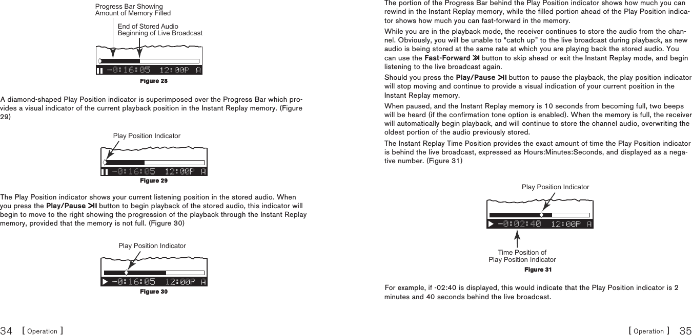[ Operation ]34[ Operation ] 35-0:16:05Progress Bar Showing Amount of Memory Filled End of Stored Audio Beginning of Live Broadcast A diamond-shaped Play Position indicator is superimposed over the Progress Bar which pro-vides a visual indicator of the current playback position in the Instant Replay memory. (Figure 29)-0:16:05Play Position Indicator The Play Position indicator shows your current listening position in the stored audio. When you press the Play/Pause   button to begin playback of the stored audio, this indicator will begin to move to the right showing the progression of the playback through the Instant Replay memory, provided that the memory is not full. (Figure 30)-0:16:05Play Position Indicator Figure 28Figure 28Figure 29Figure 29Figure 30Figure 30The portion of the Progress Bar behind the Play Position indicator shows how much you can rewind in the Instant Replay memory, while the filled portion ahead of the Play Position indica-tor shows how much you can fast-forward in the memory.While you are in the playback mode, the receiver continues to store the audio from the chan-nel. Obviously, you will be unable to “catch up” to the live broadcast during playback, as new audio is being stored at the same rate at which you are playing back the stored audio. You can use the Fast-Forward   button to skip ahead or exit the Instant Replay mode, and begin listening to the live broadcast again.Should you press the Play/Pause   button to pause the playback, the play position indicator will stop moving and continue to provide a visual indication of your current position in the Instant Replay memory.When paused, and the Instant Replay memory is 10 seconds from becoming full, two beeps will be heard (if the confirmation tone option is enabled). When the memory is full, the receiver will automatically begin playback, and will continue to store the channel audio, overwriting the oldest portion of the audio previously stored. The Instant Replay Time Position provides the exact amount of time the Play Position indicator is behind the live broadcast, expressed as Hours:Minutes:Seconds, and displayed as a nega-tive number. (Figure 31)-0:02:40Time Position of Play Position Indicator Play Position Indicator For example, if -02:40 is displayed, this would indicate that the Play Position indicator is 2 minutes and 40 seconds behind the live broadcast.Figure 31Figure 31