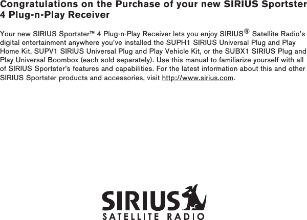 Congratulations on the Purchase of your new SIRIUS Sportster 4 Plug-n-Play ReceiverYour new SIRIUS Sportster™ 4 Plug-n-Play Receiver lets you enjoy SIRIUS® Satellite Radio’s digital entertainment anywhere you’ve installed the SUPH1 SIRIUS Universal Plug and Play Home Kit, SUPV1 SIRIUS Universal Plug and Play Vehicle Kit, or the SUBX1 SIRIUS Plug and Play Universal Boombox (each sold separately). Use this manual to familiarize yourself with all of SIRIUS Sportster’s features and capabilities. For the latest information about this and other SIRIUS Sportster products and accessories, visit http://www.sirius.com.