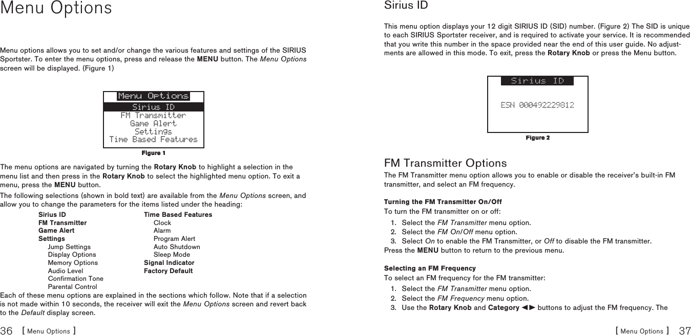 [ Menu Options ]36[ Menu Options ] 37Menu OptionsMenu options allows you to set and/or change the various features and settings of the SIRIUS Sportster. To enter the menu options, press and release the MENU button. The Menu Options screen will be displayed. (Figure 1)Menu OptionsSirius IDFM TransmitterGame AlertSettingsTime Based FeaturesThe menu options are navigated by turning the Rotary Knob to highlight a selection in the menu list and then press in the Rotary Knob to select the highlighted menu option. To exit a menu, press the MENU button.The following selections (shown in bold text) are available from the Menu Options screen, and allow you to change the parameters for the items listed under the heading:  Sirius ID  Time Based Features  FM Transmitter    Clock  Game Alert    Alarm  Settings    Program Alert    Jump Settings    Auto Shutdown    Display Options    Sleep Mode    Memory Options  Signal Indicator    Audio Level  Factory Default    Confirmation Tone    Parental ControlEach of these menu options are explained in the sections which follow. Note that if a selection is not made within 10 seconds, the receiver will exit the Menu Options screen and revert back to the Default display screen.Figure 1Figure 1Sirius IDThis menu option displays your 12 digit SIRIUS ID (SID) number. (Figure 2) The SID is unique to each SIRIUS Sportster receiver, and is required to activate your service. It is recommended that you write this number in the space provided near the end of this user guide. No adjust-ments are allowed in this mode. To exit, press the Rotary Knob or press the Menu button. FM Transmitter OptionsThe FM Transmitter menu option allows you to enable or disable the receiver’s built-in FM transmitter, and select an FM frequency. Turning the FM Transmitter On/OffTo turn the FM transmitter on or off:Select the FM Transmitter menu option.Select the FM On/Off menu option.Select On to enable the FM Transmitter, or Off to disable the FM transmitter.Press the MENU button to return to the previous menu.Selecting an FM FrequencyTo select an FM frequency for the FM transmitter:Select the FM Transmitter menu option.Select the FM Frequency menu option.Use the Rotary Knob and Category   buttons to adjust the FM frequency. The 1.2.3.1.2.3.Figure 2Figure 2