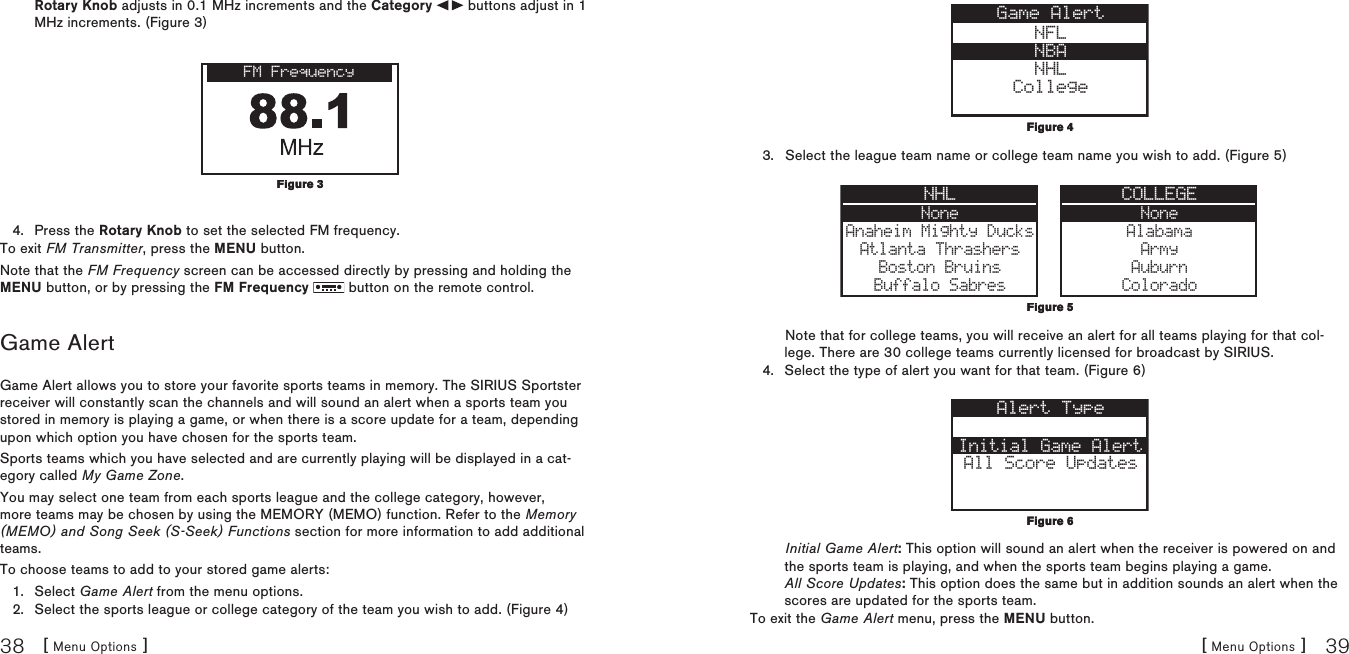 [ Menu Options ]38[ Menu Options ] 39Rotary Knob adjusts in 0.1 MHz increments and the Category   buttons adjust in 1 MHz increments. (Figure 3) FM FrequencyPress the Rotary Knob to set the selected FM frequency.To exit FM Transmitter, press the MENU button.Note that the FM Frequency screen can be accessed directly by pressing and holding the MENU button, or by pressing the FM Frequency   button on the remote control.Game AlertGame Alert allows you to store your favorite sports teams in memory. The SIRIUS Sportster receiver will constantly scan the channels and will sound an alert when a sports team you stored in memory is playing a game, or when there is a score update for a team, depending upon which option you have chosen for the sports team.Sports teams which you have selected and are currently playing will be displayed in a cat-egory called My Game Zone.You may select one team from each sports league and the college category, however, more teams may be chosen by using the MEMORY (MEMO) function. Refer to the Memory (MEMO) and Song Seek (S-Seek) Functions section for more information to add additional teams.To choose teams to add to your stored game alerts:Select Game Alert from the menu options.Select the sports league or college category of the team you wish to add. (Figure 4)4.1.2.Figure 3Figure 3NFLNBANHLCollegeGame AlertSelect the league team name or college team name you wish to add. (Figure 5) NoneAnaheim Mighty DucksAtlanta ThrashersBoston BruinsBuffalo SabresNHL COLLEGENoneAlabamaArmyAuburnColoradoNote that for college teams, you will receive an alert for all teams playing for that col-lege. There are 30 college teams currently licensed for broadcast by SIRIUS.Select the type of alert you want for that team. (Figure 6) Initial Game AlertAll Score UpdatesAlert TypeInitial Game Alert: This option will sound an alert when the receiver is powered on and the sports team is playing, and when the sports team begins playing a game. All Score Updates: This option does the same but in addition sounds an alert when the scores are updated for the sports team.To exit the Game Alert menu, press the MENU button.3.4.Figure 4Figure 4Figure 5Figure 5Figure 6Figure 6
