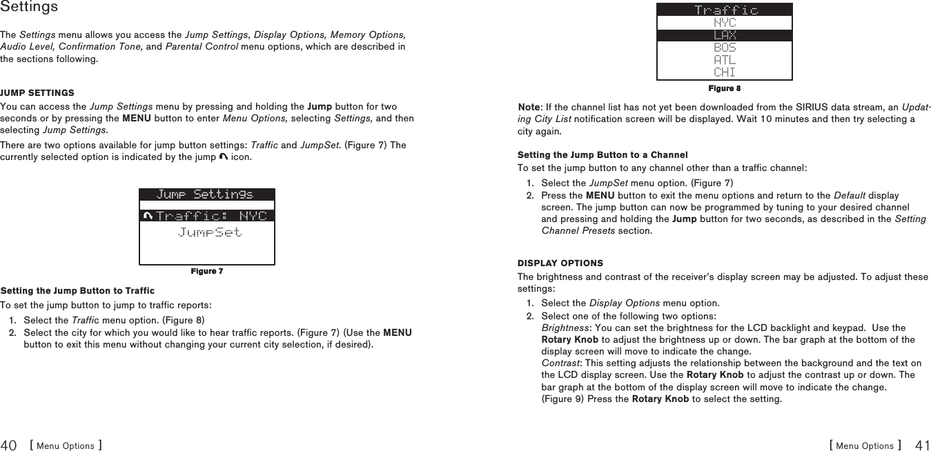 [ Menu Options ]40[ Menu Options ] 41SettingsThe Settings menu allows you access the Jump Settings, Display Options, Memory Options, Audio Level, Confirmation Tone, and Parental Control menu options, which are described in the sections following.Jump SettingSYou can access the Jump Settings menu by pressing and holding the Jump button for two seconds or by pressing the MENU button to enter Menu Options, selecting Settings, and then selecting Jump Settings.There are two options available for jump button settings: Traffic and JumpSet. (Figure 7) The currently selected option is indicated by the jump   icon.Jump SettingsSetting the Jump Button to TrafficTo set the jump button to jump to traffic reports:Select the Traffic menu option. (Figure 8)Select the city for which you would like to hear traffic reports. (Figure 7) (Use the MENU button to exit this menu without changing your current city selection, if desired).1.2.Figure 7Figure 7NYCLAXBOSATLCHINote: If the channel list has not yet been downloaded from the SIRIUS data stream, an Updat-ing City List notification screen will be displayed. Wait 10 minutes and then try selecting a city again.Setting the Jump Button to a ChannelTo set the jump button to any channel other than a traffic channel:Select the JumpSet menu option. (Figure 7)Press the MENU button to exit the menu options and return to the Default display screen. The jump button can now be programmed by tuning to your desired channel and pressing and holding the Jump button for two seconds, as described in the Setting Channel Presets section.DiSplay OptiOnSThe brightness and contrast of the receiver’s display screen may be adjusted. To adjust these settings:Select the Display Options menu option.Select one of the following two options: Brightness: You can set the brightness for the LCD backlight and keypad.  Use the Rotary Knob to adjust the brightness up or down. The bar graph at the bottom of the display screen will move to indicate the change. Contrast: This setting adjusts the relationship between the background and the text on the LCD display screen. Use the Rotary Knob to adjust the contrast up or down. The bar graph at the bottom of the display screen will move to indicate the change. (Figure 9) Press the Rotary Knob to select the setting.1.2.1.2.Figure 8Figure 8