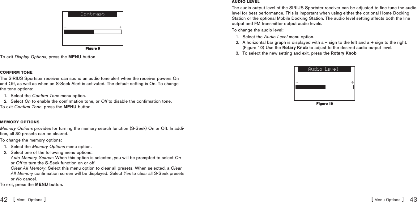 [ Menu Options ]42[ Menu Options ] 43To exit Display Options, press the MENU button.COnfirm tOneThe SIRIUS Sportster receiver can sound an audio tone alert when the receiver powers On and Off, as well as when an S-Seek Alert is activated. The default setting is On. To change the tone options:Select the Confirm Tone menu option.Select On to enable the confirmation tone, or Off to disable the confirmation tone.To exit Confirm Tone, press the MENU button.memOry OptiOnSMemory Options provides for turning the memory search function (S-Seek) On or Off. In addi-tion, all 30 presets can be cleared.To change the memory options:Select the Memory Options menu option.Select one of the following menu options: Auto Memory Search: When this option is selected, you will be prompted to select On or Off to turn the S-Seek function on or off. Clear All Memory: Select this menu option to clear all presets. When selected, a Clear All Memory confirmation screen will be displayed. Select Yes to clear all S-Seek presets or No cancel.To exit, press the MENU button.1.2.1.2.Figure 9Figure 9auDiO levelThe audio output level of the SIRIUS Sportster receiver can be adjusted to fine tune the audio level for best performance. This is important when using either the optional Home Docking Station or the optional Mobile Docking Station. The audio level setting affects both the line output and FM transmitter output audio levels.To change the audio level:Select the Audio Level menu option.A horizontal bar graph is displayed with a – sign to the left and a + sign to the right. (Figure 10) Use the Rotary Knob to adjust to the desired audio output level. To select the new setting and exit, press the Rotary Knob.1.2.3.Figure 10Figure 10