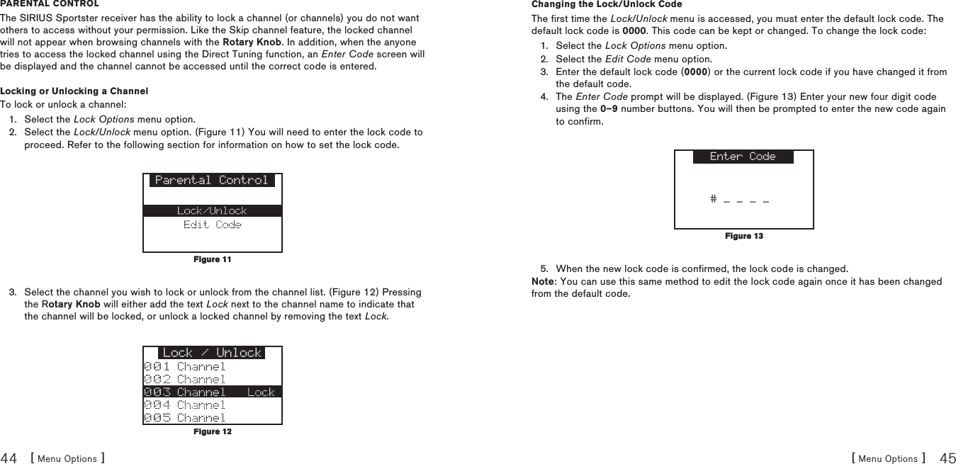 [ Menu Options ]44[ Menu Options ] 45parental COntrOlThe SIRIUS Sportster receiver has the ability to lock a channel (or channels) you do not want others to access without your permission. Like the Skip channel feature, the locked channel will not appear when browsing channels with the Rotary Knob. In addition, when the anyone tries to access the locked channel using the Direct Tuning function, an Enter Code screen will be displayed and the channel cannot be accessed until the correct code is entered.Locking or Unlocking a ChannelTo lock or unlock a channel:Select the Lock Options menu option.Select the Lock/Unlock menu option. (Figure 11) You will need to enter the lock code to proceed. Refer to the following section for information on how to set the lock code. Parental ControlSelect the channel you wish to lock or unlock from the channel list. (Figure 12) Pressing the Rotary Knob will either add the text Lock next to the channel name to indicate that the channel will be locked, or unlock a locked channel by removing the text Lock.Lock / Unlock1.2.3.Figure 11Figure 11Figure 12Figure 12Changing the Lock/Unlock CodeThe first time the Lock/Unlock menu is accessed, you must enter the default lock code. The default lock code is 0000. This code can be kept or changed. To change the lock code:Select the Lock Options menu option.Select the Edit Code menu option.Enter the default lock code (0000) or the current lock code if you have changed it from the default code.The Enter Code prompt will be displayed. (Figure 13) Enter your new four digit code using the 0–9 number buttons. You will then be prompted to enter the new code again to confirm. Enter Code# _ _ _ _When the new lock code is confirmed, the lock code is changed.Note: You can use this same method to edit the lock code again once it has been changed from the default code.1.2.3.4.5.Figure 13Figure 13