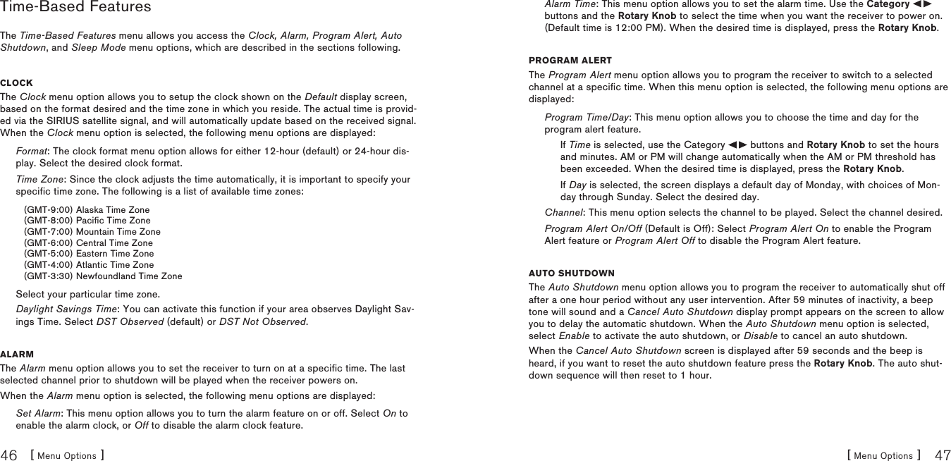 [ Menu Options ]46[ Menu Options ] 47Time-Based FeaturesThe Time-Based Features menu allows you access the Clock, Alarm, Program Alert, Auto Shutdown, and Sleep Mode menu options, which are described in the sections following.ClOCkThe Clock menu option allows you to setup the clock shown on the Default display screen, based on the format desired and the time zone in which you reside. The actual time is provid-ed via the SIRIUS satellite signal, and will automatically update based on the received signal. When the Clock menu option is selected, the following menu options are displayed:Format: The clock format menu option allows for either 12-hour (default) or 24-hour dis-play. Select the desired clock format.Time Zone: Since the clock adjusts the time automatically, it is important to specify your specific time zone. The following is a list of available time zones:(GMT-9:00) Alaska Time Zone(GMT-8:00) Pacific Time Zone(GMT-7:00) Mountain Time Zone(GMT-6:00) Central Time Zone(GMT-5:00) Eastern Time Zone(GMT-4:00) Atlantic Time Zone(GMT-3:30) Newfoundland Time ZoneSelect your particular time zone.Daylight Savings Time: You can activate this function if your area observes Daylight Sav-ings Time. Select DST Observed (default) or DST Not Observed.alarmThe Alarm menu option allows you to set the receiver to turn on at a specific time. The last selected channel prior to shutdown will be played when the receiver powers on.When the Alarm menu option is selected, the following menu options are displayed:Set Alarm: This menu option allows you to turn the alarm feature on or off. Select On to enable the alarm clock, or Off to disable the alarm clock feature.Alarm Time: This menu option allows you to set the alarm time. Use the Category   buttons and the Rotary Knob to select the time when you want the receiver to power on. (Default time is 12:00 PM). When the desired time is displayed, press the Rotary Knob.prOgram alertThe Program Alert menu option allows you to program the receiver to switch to a selected channel at a specific time. When this menu option is selected, the following menu options are displayed:Program Time/Day: This menu option allows you to choose the time and day for the program alert feature.If Time is selected, use the Category   buttons and Rotary Knob to set the hours and minutes. AM or PM will change automatically when the AM or PM threshold has been exceeded. When the desired time is displayed, press the Rotary Knob.If Day is selected, the screen displays a default day of Monday, with choices of Mon-day through Sunday. Select the desired day.Channel: This menu option selects the channel to be played. Select the channel desired.Program Alert On/Off (Default is Off): Select Program Alert On to enable the Program Alert feature or Program Alert Off to disable the Program Alert feature.autO ShutDOwnThe Auto Shutdown menu option allows you to program the receiver to automatically shut off after a one hour period without any user intervention. After 59 minutes of inactivity, a beep tone will sound and a Cancel Auto Shutdown display prompt appears on the screen to allow you to delay the automatic shutdown. When the Auto Shutdown menu option is selected, select Enable to activate the auto shutdown, or Disable to cancel an auto shutdown.When the Cancel Auto Shutdown screen is displayed after 59 seconds and the beep is heard, if you want to reset the auto shutdown feature press the Rotary Knob. The auto shut-down sequence will then reset to 1 hour.