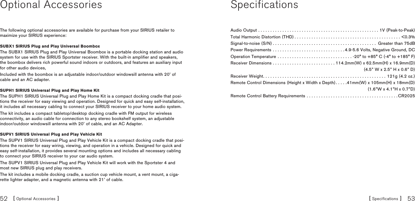 [ Optional Accessories ]52 [ Specifications ] 53Optional AccessoriesThe following optional accessories are available for purchase from your SIRIUS retailer to maximize your SIRIUS experience:SUBX1 SIRIUS Plug and Play Universal BoomboxThe SUBX1 SIRIUS Plug and Play Universal Boombox is a portable docking station and audio system for use with the SIRIUS Sportster receiver. With the built-in amplifier and speakers, the boombox delivers rich powerful sound indoors or outdoors, and features an auxiliary input for other audio devices,Included with the boombox is an adjustable indoor/outdoor windowsill antenna with 20’ of cable and an AC adapter.SUPH1 SIRIUS Universal Plug and Play Home KitThe SUPH1 SIRIUS Universal Plug and Play Home Kit is a compact docking cradle that posi-tions the receiver for easy viewing and operation. Designed for quick and easy self-installation, it includes all necessary cabling to connect your SIRIUS receiver to your home audio system.The kit includes a compact tabletop/desktop docking cradle with FM output for wireless connectivity, an audio cable for connection to any stereo bookshelf system, an adjustable indoor/outdoor windowsill antenna with 20’ of cable, and an AC Adapter.SUPV1 SIRIUS Universal Plug and Play Vehicle KitThe SUPV1 SIRIUS Universal Plug and Play Vehicle Kit is a compact docking cradle that posi-tions the receiver for easy wiring, viewing, and operation in a vehicle. Designed for quick and easy self-installation, it provides several mounting options and includes all necessary cabling to connect your SIRIUS receiver to your car audio system.The SUPV1 SIRIUS Universal Plug and Play Vehicle Kit will work with the Sportster 4 and most new SIRIUS plug and play receivers.The kit includes a mobile docking cradle, a suction cup vehicle mount, a vent mount, a ciga-rette lighter adapter, and a magnetic antenna with 21’ of cable.SpecificationsAudio Output ..................................................1V (Peak-to-Peak)Total Harmonic Distortion (THD)............................................&lt;0.3%Signal-to-noise (S/N)........................................... Greater than 75dBPower Requirements . . . . . . . . . . . . . . . . . . . . . . . . . . . . . . 4.9-5.6 Volts, Negative Ground, DCOperation Temperature . . . . . . . . . . . . . . . . . . . . . . . . . . . . . . . -20° to +85° C (-4° to +185° F)Receiver Dimensions . . . . . . . . . . . . . . . . . . . . . . . . . . 114.2mm(W) x 62.5mm(H) x 16.9mm(D)  (4.5” W x 2.5” H x 0.6” D)Receiver Weight...................................................121g (4.2 oz.)Remote Control Dimensions (Height x Width x Depth). . . . .41mm(W) x 105mm(H) x 18mm(D)   (1.6”W x 4.1”H x 0.7”D)Remote Control Battery Requirements . . . . . . . . . . . . . . . . . . . . . . . . . . . . . . . . . . . . . . CR2025