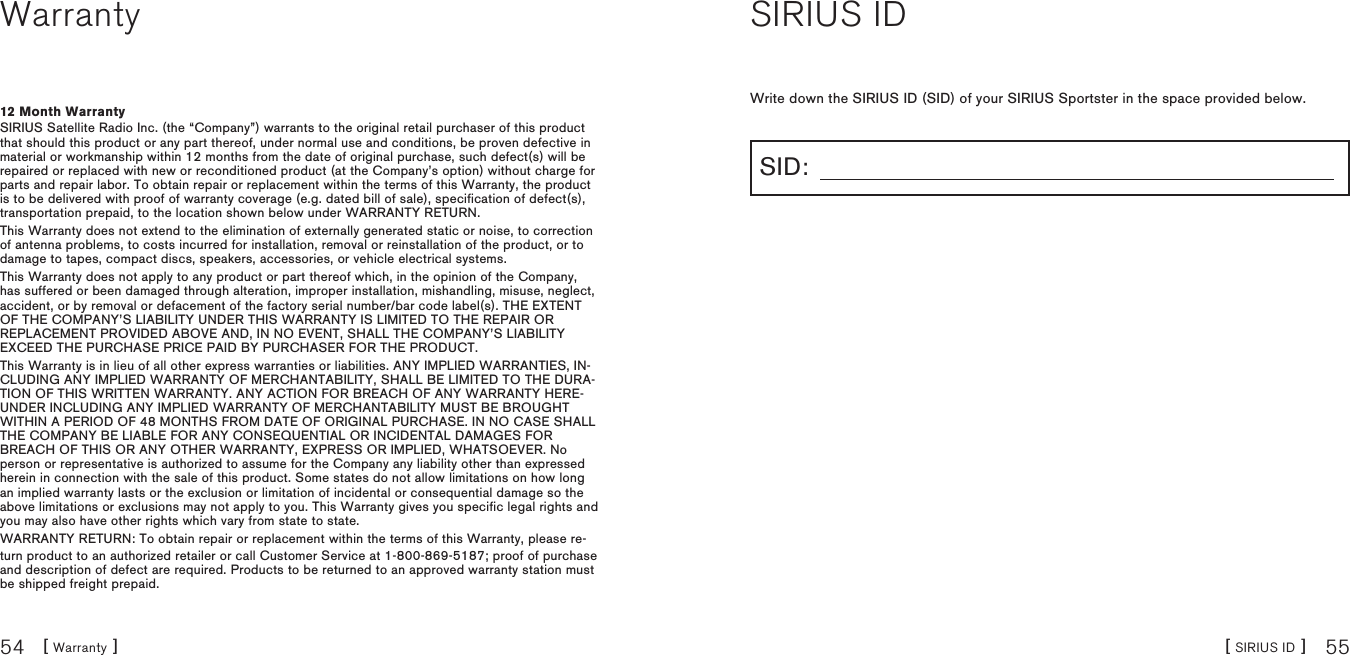 [ Warranty ]54 [ SIRIUS ID ] 55Warranty12 Month WarrantySIRIUS Satellite Radio Inc. (the “Company”) warrants to the original retail purchaser of this product that should this product or any part thereof, under normal use and conditions, be proven defective in material or workmanship within 12 months from the date of original purchase, such defect(s) will be repaired or replaced with new or reconditioned product (at the Company’s option) without charge for parts and repair labor. To obtain repair or replacement within the terms of this Warranty, the product is to be delivered with proof of warranty coverage (e.g. dated bill of sale), specification of defect(s), transportation prepaid, to the location shown below under WARRANTY RETURN. This Warranty does not extend to the elimination of externally generated static or noise, to correction of antenna problems, to costs incurred for installation, removal or reinstallation of the product, or to damage to tapes, compact discs, speakers, accessories, or vehicle electrical systems. This Warranty does not apply to any product or part thereof which, in the opinion of the Company, has suffered or been damaged through alteration, improper installation, mishandling, misuse, neglect, accident, or by removal or defacement of the factory serial number/bar code label(s). THE EXTENT OF THE COMPANY’S LIABILITY UNDER THIS WARRANTY IS LIMITED TO THE REPAIR OR REPLACEMENT PROVIDED ABOVE AND, IN NO EVENT, SHALL THE COMPANY’S LIABILITY EXCEED THE PURCHASE PRICE PAID BY PURCHASER FOR THE PRODUCT. This Warranty is in lieu of all other express warranties or liabilities. ANY IMPLIED WARRANTIES, IN-CLUDING ANY IMPLIED WARRANTY OF MERCHANTABILITY, SHALL BE LIMITED TO THE DURA-TION OF THIS WRITTEN WARRANTY. ANY ACTION FOR BREACH OF ANY WARRANTY HERE-UNDER INCLUDING ANY IMPLIED WARRANTY OF MERCHANTABILITY MUST BE BROUGHT WITHIN A PERIOD OF 48 MONTHS FROM DATE OF ORIGINAL PURCHASE. IN NO CASE SHALL THE COMPANY BE LIABLE FOR ANY CONSEQUENTIAL OR INCIDENTAL DAMAGES FOR BREACH OF THIS OR ANY OTHER WARRANTY, EXPRESS OR IMPLIED, WHATSOEVER. No person or representative is authorized to assume for the Company any liability other than expressed herein in connection with the sale of this product. Some states do not allow limitations on how long an implied warranty lasts or the exclusion or limitation of incidental or consequential damage so the above limitations or exclusions may not apply to you. This Warranty gives you specific legal rights and you may also have other rights which vary from state to state.WARRANTY RETURN: To obtain repair or replacement within the terms of this Warranty, please re-turn product to an authorized retailer or call Customer Service at 1-800-869-5187; proof of purchase and description of defect are required. Products to be returned to an approved warranty station must be shipped freight prepaid.SIRIUS IDWrite down the SIRIUS ID (SID) of your SIRIUS Sportster in the space provided below.SID: