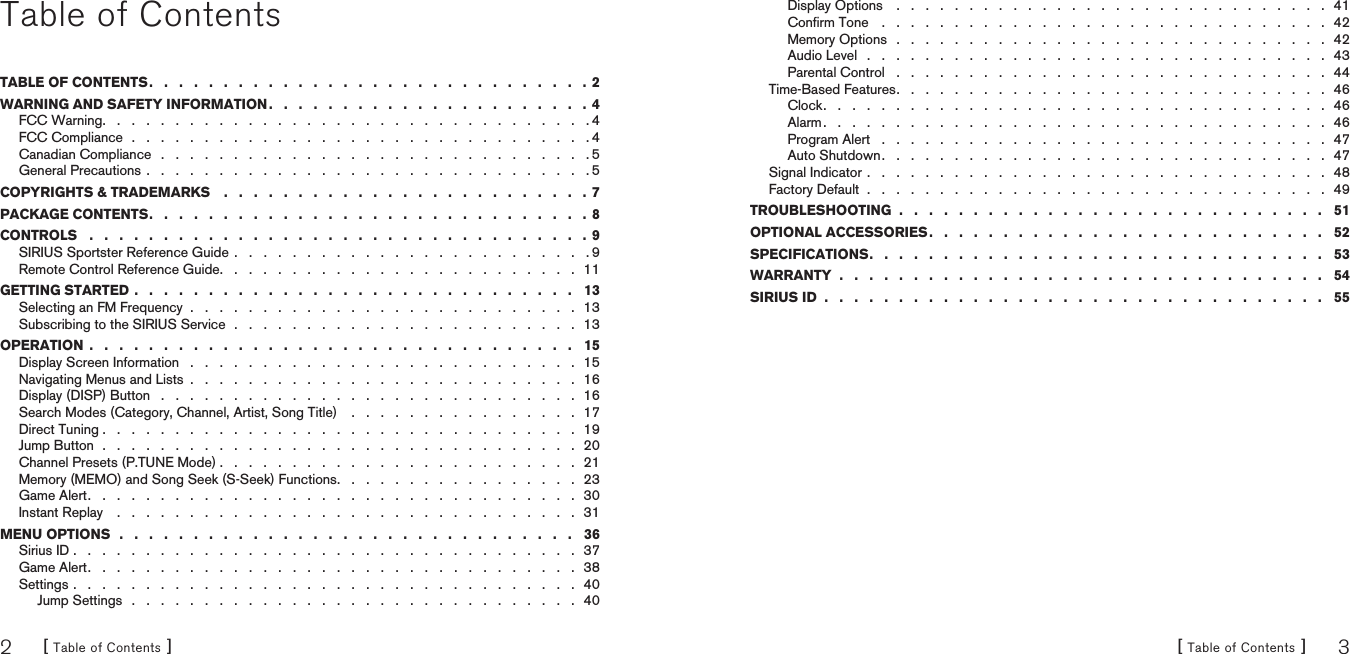 [ Table of Contents ]2[ Table of Contents ] 3Table of ContentsTABLE OF CONTENTS .   .   .   .   .   .   .   .   .   .   .   .   .   .   .   .   .   .   .   .   .   .   .   .   .   .   .   .   .   .  2WARNING AND SAFETY INFORMATION .   .   .   .   .   .   .   .   .   .   .   .   .   .   .   .   .   .   .   .   .   .  4FCC Warning .   .   .   .   .   .   .   .   .   .   .   .   .   .   .   .   .   .   .   .   .   .   .   .   .   .   .   .   .   .   .   .   .   . 4FCC Compliance  .   .   .   .   .   .   .   .   .   .   .   .   .   .   .   .   .   .   .   .   .   .   .   .   .   .   .   .   .   .   .   . 4Canadian Compliance   .   .   .   .   .   .   .   .   .   .   .   .   .   .   .   .   .   .   .   .   .   .   .   .   .   .   .   .   .   . 5General Precautions .   .   .   .   .   .   .   .   .   .   .   .   .   .   .   .   .   .   .   .   .   .   .   .   .   .   .   .   .   .   . 5COPYRIGHTS &amp; TRADEMARKS    .   .   .   .   .   .   .   .   .   .   .   .   .   .   .   .   .   .   .   .   .   .   .   .   . 7PACKAGE CONTENTS .   .   .   .   .   .   .   .   .   .   .   .   .   .   .   .   .   .   .   .   .   .   .   .   .   .   .   .   .   .  8CONTROLS   .   .   .   .   .   .   .   .   .   .   .   .   .   .   .   .   .   .   .   .   .   .   .   .   .   .   .   .   .   .   .   .   .   . 9SIRIUS Sportster Reference Guide  .   .   .   .   .   .   .   .   .   .   .   .   .   .   .   .   .   .   .   .   .   .   .   .   . 9Remote Control Reference Guide .   .   .   .   .   .   .   .   .   .   .   .   .   .   .   .   .   .   .   .   .   .   .   .   .  11GETTING STARTED .   .   .   .   .   .   .   .   .   .   .   .   .   .   .   .   .   .   .   .   .   .   .   .   .   .   .   .   .   .   13Selecting an FM Frequency  .   .   .   .   .   .   .   .   .   .   .   .   .   .   .   .   .   .   .   .   .   .   .   .   .   .   .  13Subscribing to the SIRIUS Service  .   .   .   .   .   .   .   .   .   .   .   .   .   .   .   .   .   .   .   .   .   .   .   .  13OPERATION  .   .   .   .   .   .   .   .   .   .   .   .   .   .   .   .   .   .   .   .   .   .   .   .   .   .   .   .   .   .   .   .   .   15Display Screen Information   .   .   .   .   .   .   .   .   .   .   .   .   .   .   .   .   .   .   .   .   .   .   .   .   .   .   .  15Navigating Menus and Lists  .   .   .   .   .   .   .   .   .   .   .   .   .   .   .   .   .   .   .   .   .   .   .   .   .   .   .  16Display (DISP) Button   .   .   .   .   .   .   .   .   .   .   .   .   .   .   .   .   .   .   .   .   .   .   .   .   .   .   .   .   .  16Search Modes (Category, Channel, Artist, Song Title)    .   .   .   .   .   .   .   .   .   .   .   .   .   .   .   .  17Direct Tuning .   .   .   .   .   .   .   .   .   .   .   .   .   .   .   .   .   .   .   .   .   .   .   .   .   .   .   .   .   .   .   .   .  19Jump Button  .   .   .   .   .   .   .   .   .   .   .   .   .   .   .   .   .   .   .   .   .   .   .   .   .   .   .   .   .   .   .   .   .  20Channel Presets (P.TUNE Mode) .   .   .   .   .   .   .   .   .   .   .   .   .   .   .   .   .   .   .   .   .   .   .   .   .  21Memory (MEMO) and Song Seek (S-Seek) Functions .   .   .   .   .   .   .   .   .   .   .   .   .   .   .   .   .  23Game Alert .   .   .   .   .   .   .   .   .   .   .   .   .   .   .   .   .   .   .   .   .   .   .   .   .   .   .   .   .   .   .   .   .   .  30Instant Replay    .   .   .   .   .   .   .   .   .   .   .   .   .   .   .   .   .   .   .   .   .   .   .   .   .   .   .   .   .   .   .   .  31MENU OPTIONS  .   .   .   .   .   .   .   .   .   .   .   .   .   .   .   .   .   .   .   .   .   .   .   .   .   .   .   .   .   .   .   36Sirius ID .   .   .   .   .   .   .   .   .   .   .   .   .   .   .   .   .   .   .   .   .   .   .   .   .   .   .   .   .   .   .   .   .   .   .  37Game Alert .   .   .   .   .   .   .   .   .   .   .   .   .   .   .   .   .   .   .   .   .   .   .   .   .   .   .   .   .   .   .   .   .   .  38Settings .   .   .   .   .   .   .   .   .   .   .   .   .   .   .   .   .   .   .   .   .   .   .   .   .   .   .   .   .   .   .   .   .   .   .  40Jump Settings   .   .   .   .   .   .   .   .   .   .   .   .   .   .   .   .   .   .   .   .   .   .   .   .   .   .   .   .   .   .   .  40Display Options    .   .   .   .   .   .   .   .   .   .   .   .   .   .   .   .   .   .   .   .   .   .   .   .   .   .   .   .   .   .  41Conﬁrm Tone    .   .   .   .   .   .   .   .   .   .   .   .   .   .   .   .   .   .   .   .   .   .   .   .   .   .   .   .   .   .   .  42Memory Options   .   .   .   .   .   .   .   .   .   .   .   .   .   .   .   .   .   .   .   .   .   .   .   .   .   .   .   .   .   .  42Audio Level   .   .   .   .   .   .   .   .   .   .   .   .   .   .   .   .   .   .   .   .   .   .   .   .   .   .   .   .   .   .   .   .  43Parental Control   .   .   .   .   .   .   .   .   .   .   .   .   .   .   .   .   .   .   .   .   .   .   .   .   .   .   .   .   .   .  44Time-Based Features .   .   .   .   .   .   .   .   .   .   .   .   .   .   .   .   .   .   .   .   .   .   .   .   .   .   .   .   .   .  46Clock .   .   .   .   .   .   .   .   .   .   .   .   .   .   .   .   .   .   .   .   .   .   .   .   .   .   .   .   .   .   .   .   .   .   .  46Alarm .   .   .   .   .   .   .   .   .   .   .   .   .   .   .   .   .   .   .   .   .   .   .   .   .   .   .   .   .   .   .   .   .   .   .  46Program Alert   .   .   .   .   .   .   .   .   .   .   .   .   .   .   .   .   .   .   .   .   .   .   .   .   .   .   .   .   .   .   .  47Auto Shutdown .   .   .   .   .   .   .   .   .   .   .   .   .   .   .   .   .   .   .   .   .   .   .   .   .   .   .   .   .   .   .  47Signal Indicator .   .   .   .   .   .   .   .   .   .   .   .   .   .   .   .   .   .   .   .   .   .   .   .   .   .   .   .   .   .   .   .  48Factory Default  .   .   .   .   .   .   .   .   .   .   .   .   .   .   .   .   .   .   .   .   .   .   .   .   .   .   .   .   .   .   .   .  49TROUBLESHOOTING  .   .   .   .   .   .   .   .   .   .   .   .   .   .   .   .   .   .   .   .   .   .   .   .   .   .   .   .   .   51OPTIONAL ACCESSORIES .   .   .   .   .   .   .   .   .   .   .   .   .   .   .   .   .   .   .   .   .   .   .   .   .   .   .   52SPECIFICATIONS .   .   .   .   .   .   .   .   .   .   .   .   .   .   .   .   .   .   .   .   .   .   .   .   .   .   .   .   .   .   .   53WARRANTY  .   .   .   .   .   .   .   .   .   .   .   .   .   .   .   .   .   .   .   .   .   .   .   .   .   .   .   .   .   .   .   .   .   54SIRIUS ID  .   .   .   .   .   .   .   .   .   .   .   .   .   .   .   .   .   .   .   .   .   .   .   .   .   .   .   .   .   .   .   .   .   .   55