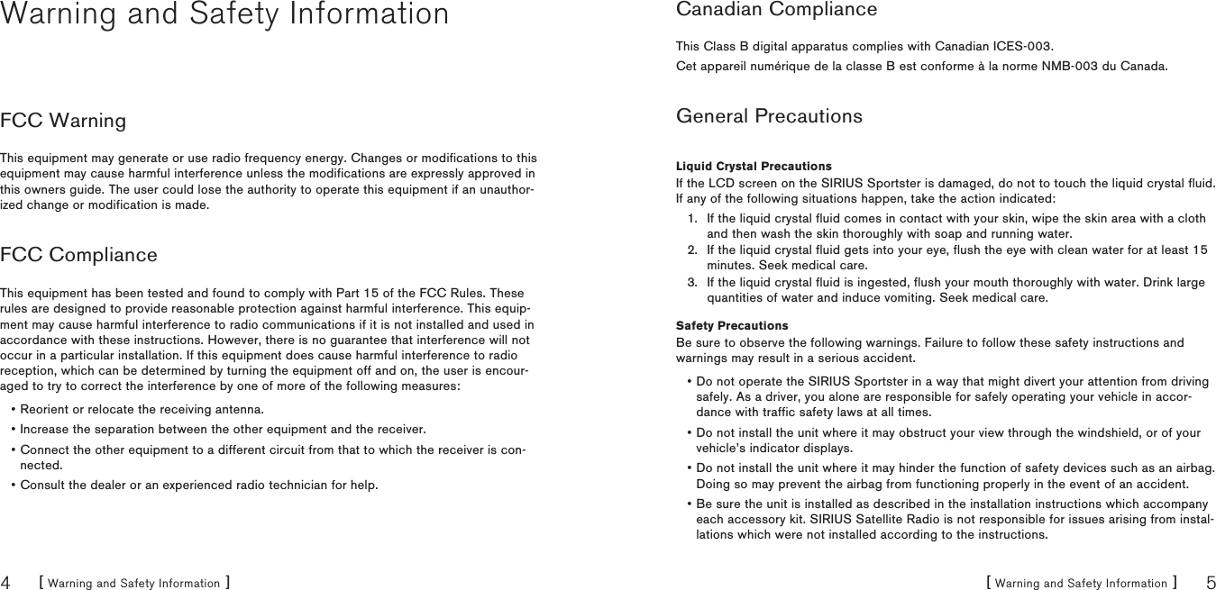 [ Warning and Safety Information ]4[ Warning and Safety Information ] 5Warning and Safety InformationFCC WarningThis equipment may generate or use radio frequency energy. Changes or modifications to this equipment may cause harmful interference unless the modifications are expressly approved in this owners guide. The user could lose the authority to operate this equipment if an unauthor-ized change or modification is made.FCC ComplianceThis equipment has been tested and found to comply with Part 15 of the FCC Rules. These rules are designed to provide reasonable protection against harmful interference. This equip-ment may cause harmful interference to radio communications if it is not installed and used in accordance with these instructions. However, there is no guarantee that interference will not occur in a particular installation. If this equipment does cause harmful interference to radio reception, which can be determined by turning the equipment off and on, the user is encour-aged to try to correct the interference by one of more of the following measures:Reorient or relocate the receiving antenna.Increase the separation between the other equipment and the receiver.Connect the other equipment to a different circuit from that to which the receiver is con-nected.Consult the dealer or an experienced radio technician for help.••••Canadian ComplianceThis Class B digital apparatus complies with Canadian ICES-003.Cet appareil numérique de la classe B est conforme à la norme NMB-003 du Canada.General PrecautionsLiquid Crystal PrecautionsIf the LCD screen on the SIRIUS Sportster is damaged, do not to touch the liquid crystal fluid. If any of the following situations happen, take the action indicated:If the liquid crystal fluid comes in contact with your skin, wipe the skin area with a cloth and then wash the skin thoroughly with soap and running water.If the liquid crystal fluid gets into your eye, flush the eye with clean water for at least 15 minutes. Seek medical care.If the liquid crystal fluid is ingested, flush your mouth thoroughly with water. Drink large quantities of water and induce vomiting. Seek medical care.Safety PrecautionsBe sure to observe the following warnings. Failure to follow these safety instructions and warnings may result in a serious accident.Do not operate the SIRIUS Sportster in a way that might divert your attention from driving safely. As a driver, you alone are responsible for safely operating your vehicle in accor-dance with traffic safety laws at all times.Do not install the unit where it may obstruct your view through the windshield, or of your vehicle’s indicator displays.Do not install the unit where it may hinder the function of safety devices such as an airbag. Doing so may prevent the airbag from functioning properly in the event of an accident.Be sure the unit is installed as described in the installation instructions which accompany each accessory kit. SIRIUS Satellite Radio is not responsible for issues arising from instal-lations which were not installed according to the instructions.1.2.3.••••