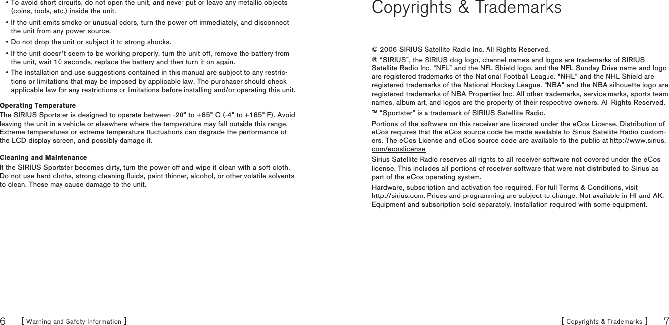 [ Warning and Safety Information ]6[ Copyrights &amp; Trademarks ] 7To avoid short circuits, do not open the unit, and never put or leave any metallic objects (coins, tools, etc.) inside the unit.If the unit emits smoke or unusual odors, turn the power off immediately, and disconnect the unit from any power source.Do not drop the unit or subject it to strong shocks.If the unit doesn’t seem to be working properly, turn the unit off, remove the battery from the unit, wait 10 seconds, replace the battery and then turn it on again.The installation and use suggestions contained in this manual are subject to any restric-tions or limitations that may be imposed by applicable law. The purchaser should check applicable law for any restrictions or limitations before installing and/or operating this unit.Operating TemperatureThe SIRIUS Sportster is designed to operate between -20° to +85° C (-4° to +185° F). Avoid leaving the unit in a vehicle or elsewhere where the temperature may fall outside this range. Extreme temperatures or extreme temperature fluctuations can degrade the performance of the LCD display screen, and possibly damage it.Cleaning and MaintenanceIf the SIRIUS Sportster becomes dirty, turn the power off and wipe it clean with a soft cloth. Do not use hard cloths, strong cleaning fluids, paint thinner, alcohol, or other volatile solvents to clean. These may cause damage to the unit.•••••Copyrights &amp; Trademarks© 2006 SIRIUS Satellite Radio Inc. All Rights Reserved.® “SIRIUS”, the SIRIUS dog logo, channel names and logos are trademarks of SIRIUS Satellite Radio Inc. “NFL” and the NFL Shield logo, and the NFL Sunday Drive name and logo are registered trademarks of the National Football League. “NHL” and the NHL Shield are registered trademarks of the National Hockey League. “NBA” and the NBA silhouette logo are registered trademarks of NBA Properties Inc. All other trademarks, service marks, sports team names, album art, and logos are the property of their respective owners. All Rights Reserved.™ “Sportster” is a trademark of SIRIUS Satellite Radio.Portions of the software on this receiver are licensed under the eCos License. Distribution of eCos requires that the eCos source code be made available to Sirius Satellite Radio custom-ers. The eCos License and eCos source code are available to the public at http://www.sirius.com/ecoslicense.Sirius Satellite Radio reserves all rights to all receiver software not covered under the eCos license. This includes all portions of receiver software that were not distributed to Sirius as part of the eCos operating system.Hardware, subscription and activation fee required. For full Terms &amp; Conditions, visit  http://sirius.com. Prices and programming are subject to change. Not available in HI and AK. Equipment and subscription sold separately. Installation required with some equipment.