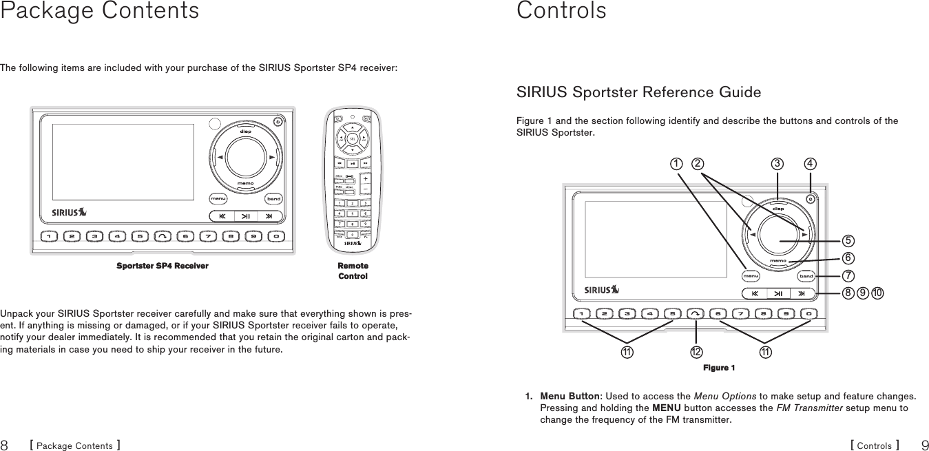 [ Package Contents ]8[ Controls ] 9Package ContentsThe following items are included with your purchase of the SIRIUS Sportster SP4 receiver:Unpack your SIRIUS Sportster receiver carefully and make sure that everything shown is pres-ent. If anything is missing or damaged, or if your SIRIUS Sportster receiver fails to operate, notify your dealer immediately. It is recommended that you retain the original carton and pack-ing materials in case you need to ship your receiver in the future.Sportster SP4 ReceiverSportster SP4 Receiver Remote ControlRemote ControlControlsSIRIUS Sportster Reference GuideFigure 1 and the section following identify and describe the buttons and controls of the SIRIUS Sportster.468 910311 12 111 275Menu Button: Used to access the Menu Options to make setup and feature changes. Pressing and holding the MENU button accesses the FM Transmitter setup menu to change the frequency of the FM transmitter.1.Figure 1Figure 1