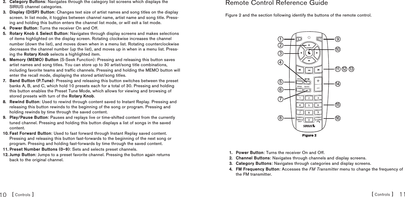 [ Controls ]10[ Controls ] 11Category Buttons: Navigates through the category list screens which displays the SIRIUS channel categories.Display (DISP) Button: Changes text size of artist names and song titles on the display screen. In list mode, it toggles between channel name, artist name and song title. Press-ing and holding this button enters the channel list mode, or will exit a list mode.Power Button: Turns the receiver On and Off.Rotary Knob &amp; Select Button: Navigates through display screens and makes selections of items highlighted on the display screen. Rotating clockwise increases the channel number (down the list), and moves down when in a menu list. Rotating counterclockwise decreases the channel number (up the list), and moves up in when in a menu list. Press-ing the Rotary Knob selects a highlighted item.Memory (MEMO) Button (S-Seek Function): Pressing and releasing this button saves artist names and song titles. You can store up to 30 artist/song title combinations, including favorite teams and traffic channels. Pressing and holding the MEMO button will enter the recall mode, displaying the stored artist/song titles.Band Button (P.Tune): Pressing and releasing this button switches between the preset banks A, B, and C, which hold 10 presets each for a total of 30. Pressing and holding this button enables the Preset Tune Mode, which allows for viewing and browsing of stored presets with turn of the Rotary Knob.Rewind Button: Used to rewind through content saved to Instant Replay. Pressing and releasing this button rewinds to the beginning of the song or program. Pressing and holding rewinds by time through the saved content. Play/Pause Button: Pauses and replays live or time-shifted content from the currently tuned channel. Pressing and holding this button displays a list of songs in the saved content.Fast Forward Button: Used to fast forward through Instant Replay saved content. Pressing and releasing this button fast-forwards to the beginning of the next song or program. Pressing and holding fast-forwards by time through the saved content.Preset Number Buttons (0–9): Sets and selects preset channels.Jump Button: Jumps to a preset favorite channel. Pressing the button again returns back to the original channel.2.3.4.5.6.7.8.9.10.11.12.Remote Control Reference GuideFigure 2 and the section following identify the buttons of the remote control. 91835467211 12 1314151610Power Button: Turns the receiver On and Off.Channel Buttons: Navigates through channels and display screens.Category Buttons: Navigates through categories and display screens.FM Frequency Button: Accesses the FM Transmitter menu to change the frequency of the FM transmitter.1.2.3.4.Figure 2Figure 2